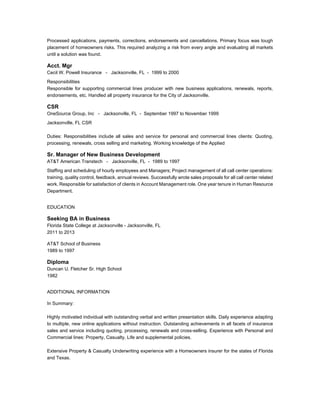 Processed applications, payments, corrections, endorsements and cancellations. Primary focus was tough 
placement of homeowners risks. This required analyzing a risk from every angle and evaluating all markets 
until a solution was found. 
Acct. Mgr 
Cecil W. Powell Insurance - Jacksonville, FL - 1999 to 2000 
Responsibilities 
Responsible for supporting commercial lines producer with new business applications, renewals, reports, 
endorsements, etc. Handled all property insurance for the City of Jacksonville. 
CSR 
OneSource Group, Inc - Jacksonville, FL - September 1997 to November 1999 
Jacksonville, FL CSR 
Duties: Responsibilities include all sales and service for personal and commercial lines clients: Quoting, 
processing, renewals, cross selling and marketing. Working knowledge of the Applied 
Sr. Manager of New Business Development 
AT&T American Transtech - Jacksonville, FL - 1989 to 1997 
Staffing and scheduling of hourly employees and Managers; Project management of all call center operations: 
training, quality control, feedback, annual reviews. Successfully wrote sales proposals for all call center related 
work. Responsible for satisfaction of clients in Account Management role. One year tenure in Human Resource 
Department. 
EDUCATION 
Seeking BA in Business 
Florida State College at Jacksonville - Jacksonville, FL 
2011 to 2013 
AT&T School of Business 
1989 to 1997 
Diploma 
Duncan U. Fletcher Sr. High School 
1982 
ADDITIONAL INFORMATION 
In Summary: 
Highly motivated individual with outstanding verbal and written presentation skills. Daily experience adapting 
to multiple, new online applications without instruction. Outstanding achievements in all facets of insurance 
sales and service including quoting, processing, renewals and cross-selling. Experience with Personal and 
Commercial lines: Property, Casualty, Life and supplemental policies. 
Extensive Property & Casualty Underwriting experience with a Homeowners insurer for the states of Florida 
and Texas. 
 
