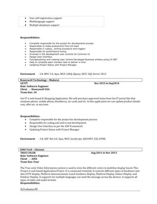 • User self-registration support
• Multilanguage support
• Multiple databases support
Responsibilities:
• Complete responsible for the project for development process
• Responsible to make productivity from UX team
• Responsible in coding , writing procedure and triggers
• Responsible for performance tuning
• Involved in the development user controls for Common UI
• Design User Interface
• Conceptualizing and creating User Control Developed Business entities using C#.NET
• Help to complete team member task to deliver in time
• Updating Project Status with Project Manager
Environnent : C#, MVC 3.0, Ajax, WCF, LINQ, JQuery, WCF, SQL Server 2012
Honeywell Technology – Madurai
GETIT Nov 2013 to Sep2014
Role: Software Engineer
Client : Honeywell-USA
Team Size: 10
Get IT is web based E-Shopping Application. We will purchase approved items from Get IT portal like that
windows phone, mobile phone, blackberry, air cards and etc. In this application we can update product details
cost, offer etc. at any time.
Responsibilities:
• Complete responsible for the project for development process
• Responsible for coding and end to end development
• Design User Interface as per the ASP Framework
• Updating Project Status with Project Manager
Environnent : C#, ASP .Net 4.0, Ajax, WCF, JavaScript, ADO.NET, CSS, HTML
AINS-Tech – Chennai
TRUE COLOR Aug 2011 to Nov 2013
Role: Software Engineer
Client : AINS
Team Size: Four
The True color Video Information system is used to view the different colors in multiline display board. This
Project is web based Application Project. It is connected remotely. It controls different types of hardware and
also CCTV display, Platform Announcement, Coach Guidance Display, Platform Display, Indoor Display, and
Outdoor Display. It supports for multiple languages can send the message across the devices. It supports all
types of video and audio formats
Responsibilities:
SelvakumarM
 