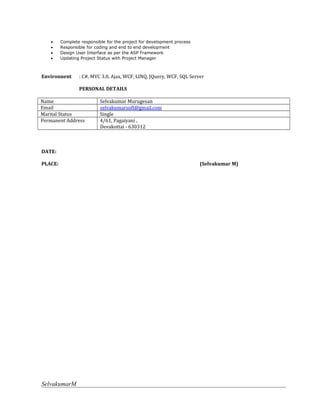 • Complete responsible for the project for development process
• Responsible for coding and end to end development
• Design User Interface as per the ASP Framework
• Updating Project Status with Project Manager
Environnent : C#, MVC 3.0, Ajax, WCF, LINQ, JQuery, WCF, SQL Server
PERSONAL DETAILS
Name Selvakumar Murugesan
Email selvakumarsoft@gmail.com
Marital Status Single
Permanent Address 4/61, Pagaiyani ,
Devakottai - 630312
DATE:
PLACE: (Selvakumar M)
SelvakumarM
 