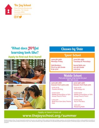 Nondiscriminatory Policy: The Joy School admits students of any race, color, national or ethnic origin to all the rights, privileges, programs, and activities generally accorded or made available to all students at
the School. It does not discriminate on the basis of race, color, national and ethnic origin in administration of its educational policies, admissions policies, scholarship programs, and other school-administered
programs.
The Joy School
One Chelsea Boulevard
Houston, TX 77006
713-523-0660
www.thejoyschool.org
What does JOYful
learning look like?
Apply to find out first-hand!
Apply or learn more at
www.thejoyschool.org/summer
Classes by Date
June 5th-30th
Monday-Friday
Skill Builders
Pre-K 4–5th Grade
8:30-3:00
June 6th-29th
Tuesdays & Thursdays
Social Skills 101
1st–5th Grade
3:15-5:15
Lower School
June 5th-16th
Classes from 9:00-3:00
June 19th-30th
Classes from 8:30-3:00
• 9:00-12:00
Creative Writing
• 10:00-12:00
Middle School Boys or Girls
Group (Tues & Thurs)
• 1:00-3:00
Build Your Own Dino Theme
Park
• 8:30-10:00
Technology 101
• 10:00-12:00
Middle School Boys or Girls
Group (Tues & Thurs)
• 10:00-12:00
You’re The Boss
• 1:00-3:00
Mastering Math
Pick and choose what works for you!
6th–8th Grade
Middle School
 