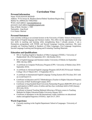 Curriculum Vitae
Personal information
Name: IVAN HASAN MURAD
Address: 78 Ta’awnya St. Baedraa district/Duhok/ Kurdistan Region-Iraq.
Mobile No. (00964) (0) 7508229442
Work e-mail address: ivan.murad@uoz.ac
personal e-mail address kashakhy@gmail.com
Date of Birth: October 1, 1985
Nationality –Iraqi Kurd
Civil Status: Married
Personal Statement
I am currently working as an assistant lecturer at the University of Zakho/ School of Humanities/
Department of English language and literature studies. This offers me the opportunity to develop
new skills in teaching and learning while strengthening those I already possess. I am a
Humanities postgraduate with TESOL and Second Language Learning experience. My main
strengths are Teaching English to Speakers of Other Languages, First Language Acquisition,
Second Language Learning and Designing and Evaluating Teaching Materials.
Education and Qualifications
 MA in Teaching English to Speakers of Other Languages (TESOL) / University of
Huddersfield/ UK (27th September 2011- 6th October 2012).
 BA in English language and literature studies/ University of Duhok (1st September
2004- 6th July 2009).
 A certificate in Computer Proficiency Program (CPP) / University of Duhok (June 2010-
September 2010).
 A certificate in Advanced English Language Program (AELP) IELTS focused / Kirklees
College/ UK (15 March 2011- 15 September 2011).
 A certificate in International English Language Testing System (IELTS) (June 2011 with
an overall band 6.5).
 Certificate in Education and ELT Methodologies (Teacher in Higher Education Program)
University of Hull/ Scarborough Campus 2014.
 Certificate in Iraqi Kurdish Rural University Partnership Program (IKRUPP) 2014 out of
a participation in IREX series of online and face-face workshops held in Erbil (January
2014-July 2014).
 Certificate in General Teaching Methods following a 90 hours course in Teaching
Methods for Higher Education/Zakho University-January 2015.
 Certificate of attendance to the 6th International visible conference on educational
studies and applied linguistics (VESAL). April 26-27, 2015.
Work Experience
 Currently teaching in the English Department/ School of Languages / University of
Zakho.
 
