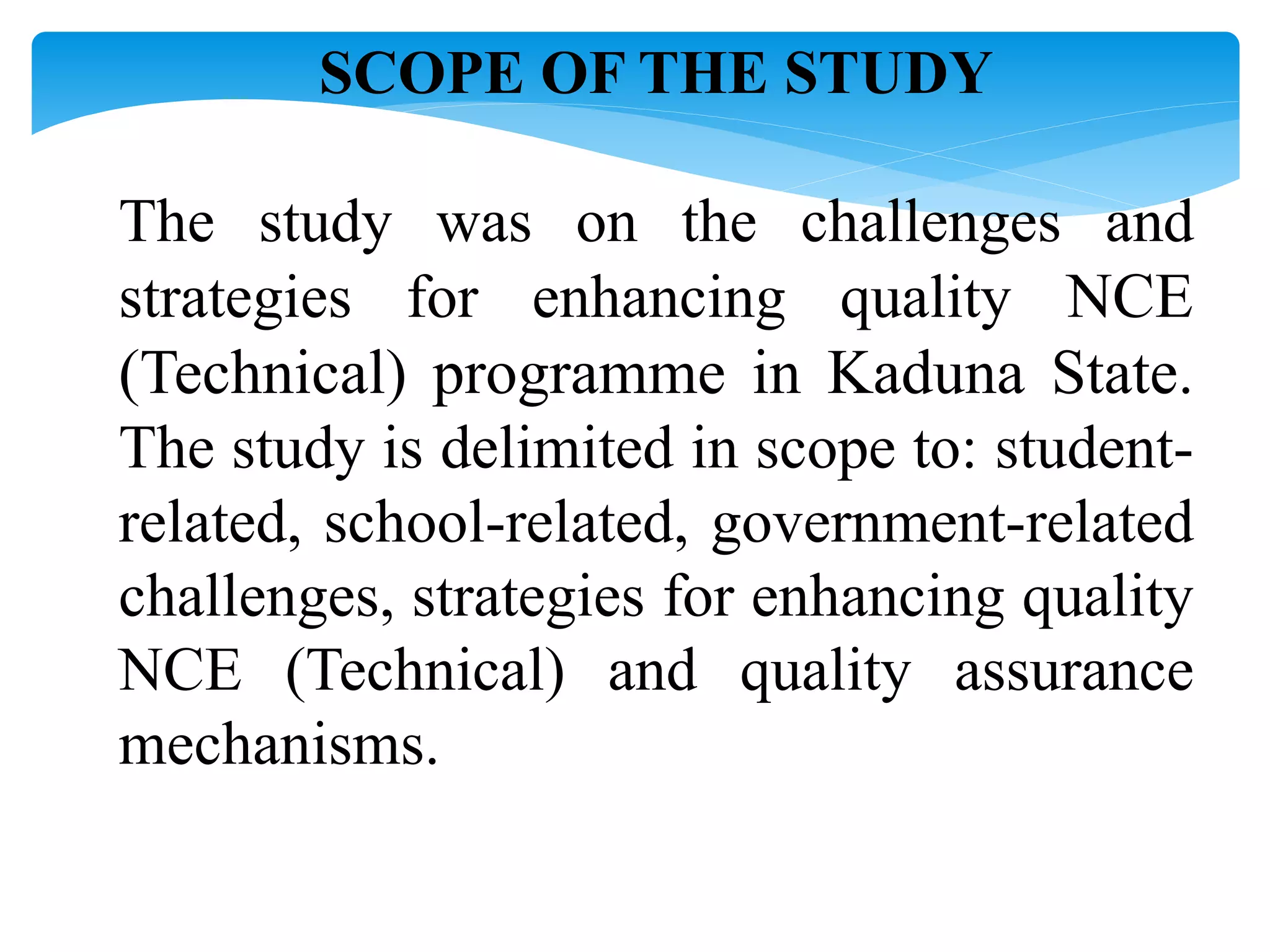 SCOPE OF THE STUDY
The study was on the challenges and
strategies for enhancing quality NCE
(Technical) programme in Kaduna State.
The study is delimited in scope to: student-
related, school-related, government-related
challenges, strategies for enhancing quality
NCE (Technical) and quality assurance
mechanisms.
 