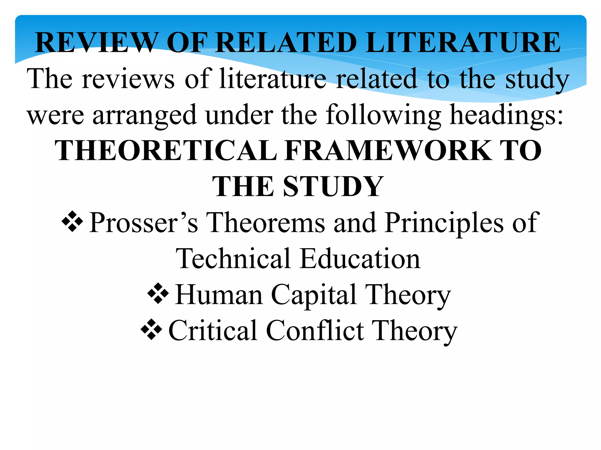 REVIEW OF RELATED LITERATURE
The reviews of literature related to the study
were arranged under the following headings:
THEORETICAL FRAMEWORK TO
THE STUDY
Prosser’s Theorems and Principles of
Technical Education
Human Capital Theory
Critical Conflict Theory
 