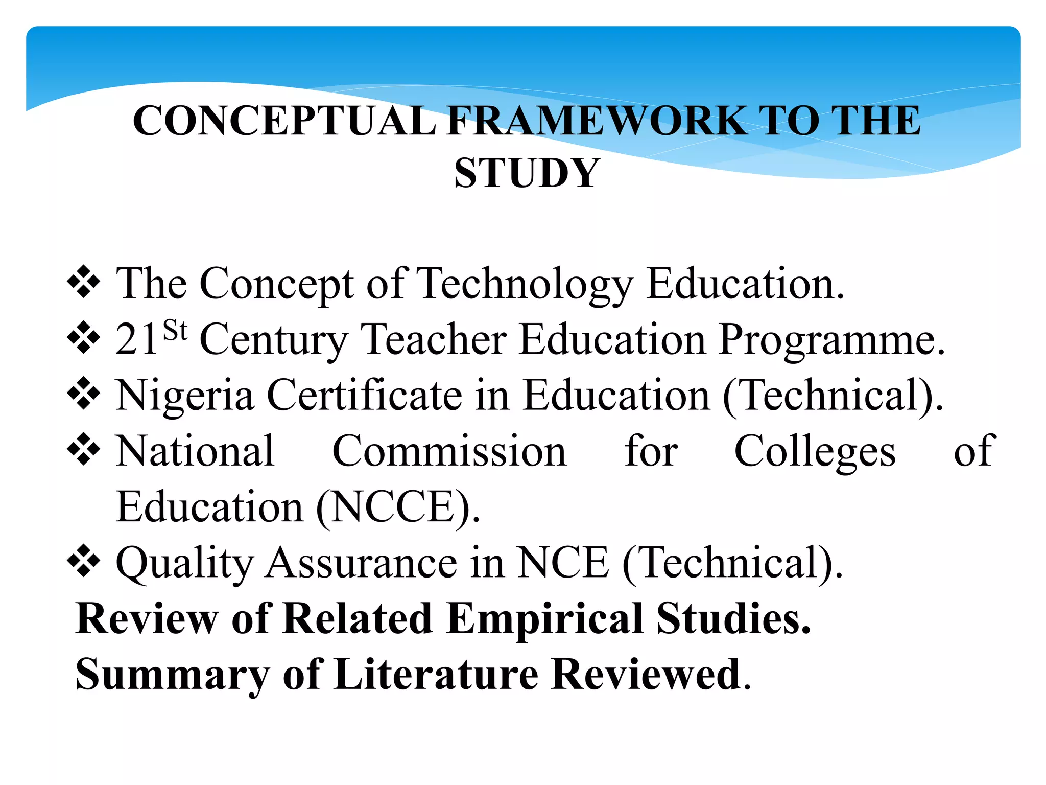 CONCEPTUAL FRAMEWORK TO THE
STUDY
 The Concept of Technology Education.
 21St Century Teacher Education Programme.
 Nigeria Certificate in Education (Technical).
 National Commission for Colleges of
Education (NCCE).
 Quality Assurance in NCE (Technical).
Review of Related Empirical Studies.
Summary of Literature Reviewed.
 