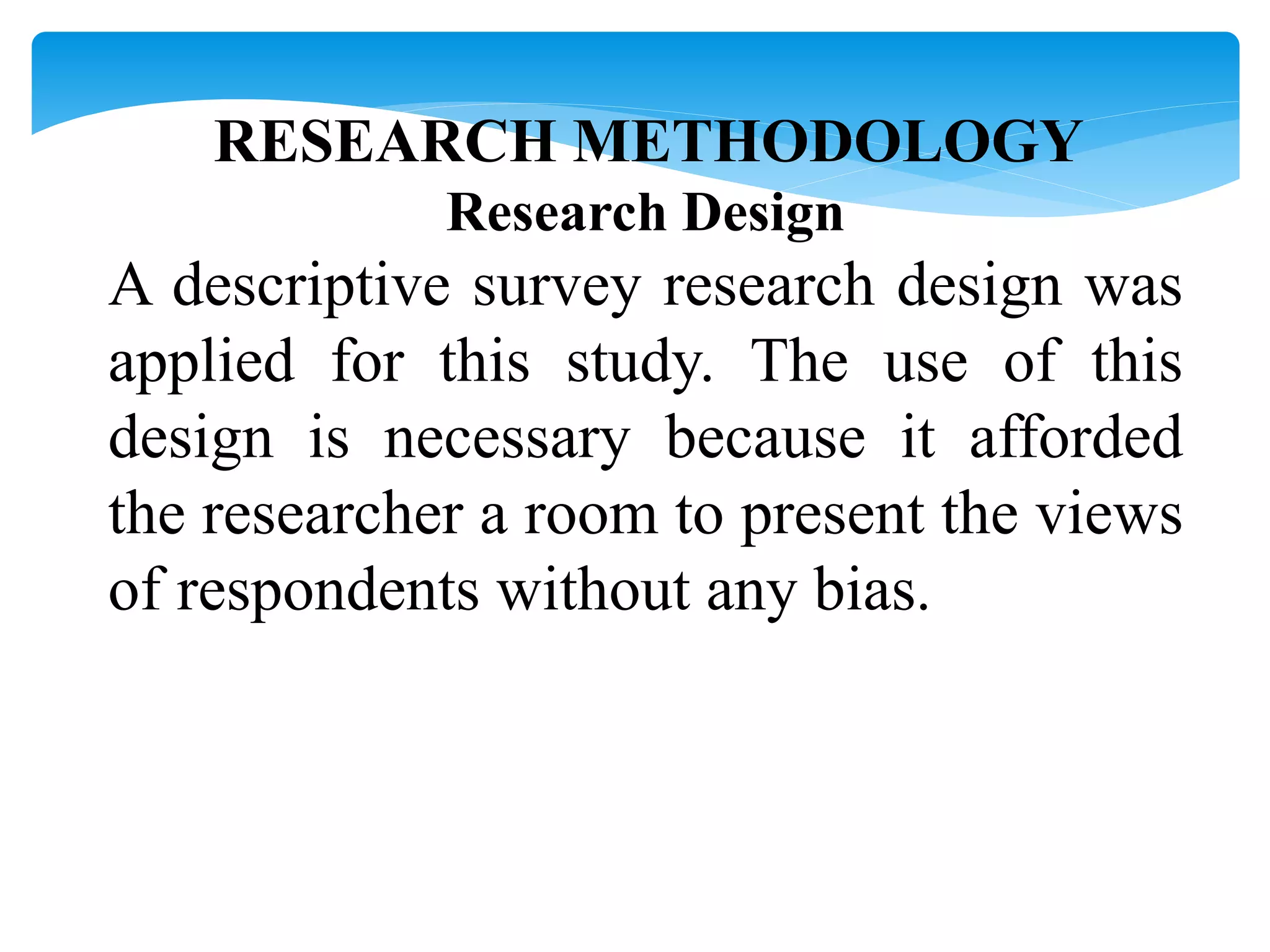 RESEARCH METHODOLOGY
Research Design
A descriptive survey research design was
applied for this study. The use of this
design is necessary because it afforded
the researcher a room to present the views
of respondents without any bias.
 