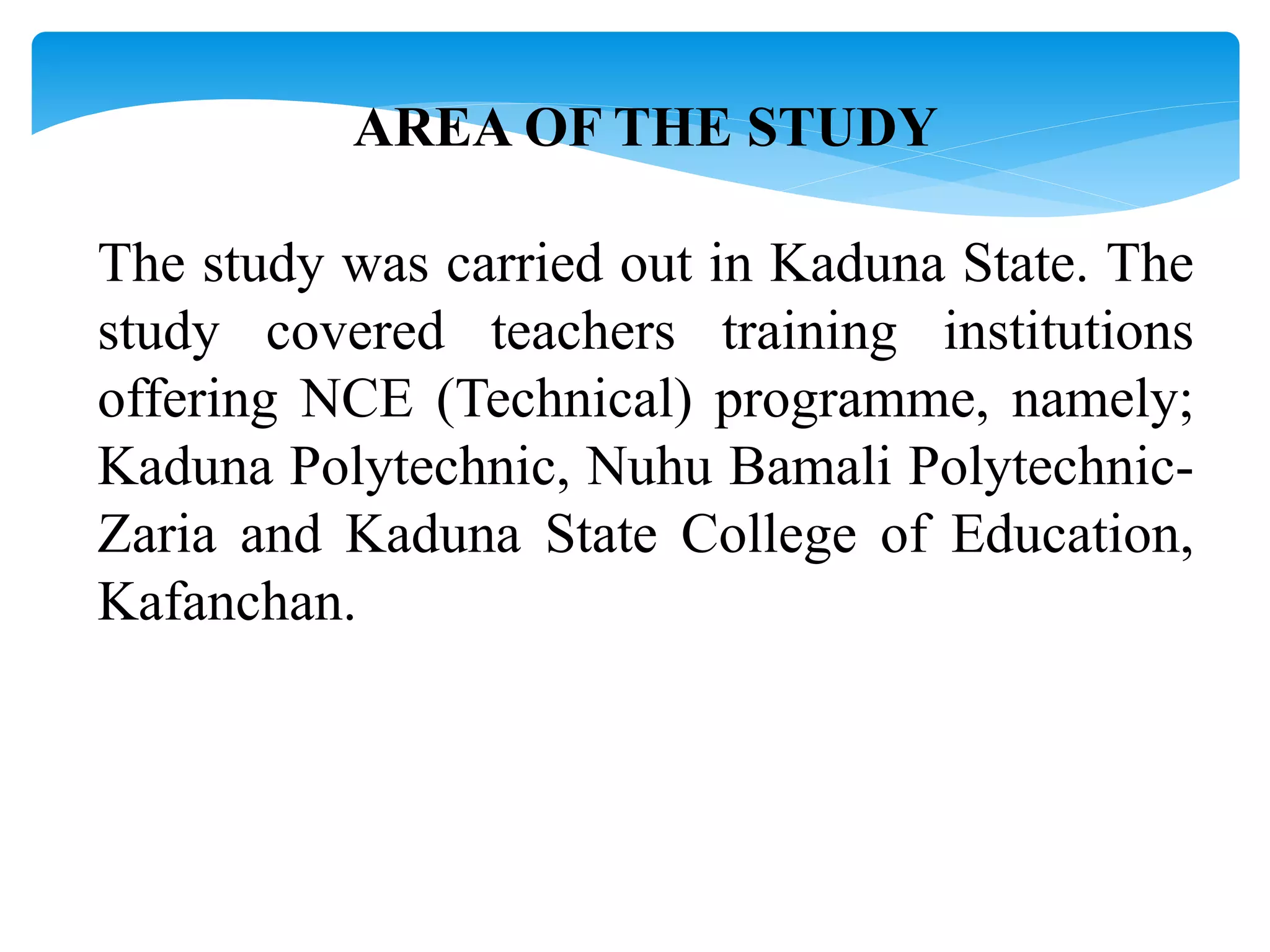 AREA OF THE STUDY
The study was carried out in Kaduna State. The
study covered teachers training institutions
offering NCE (Technical) programme, namely;
Kaduna Polytechnic, Nuhu Bamali Polytechnic-
Zaria and Kaduna State College of Education,
Kafanchan.
 