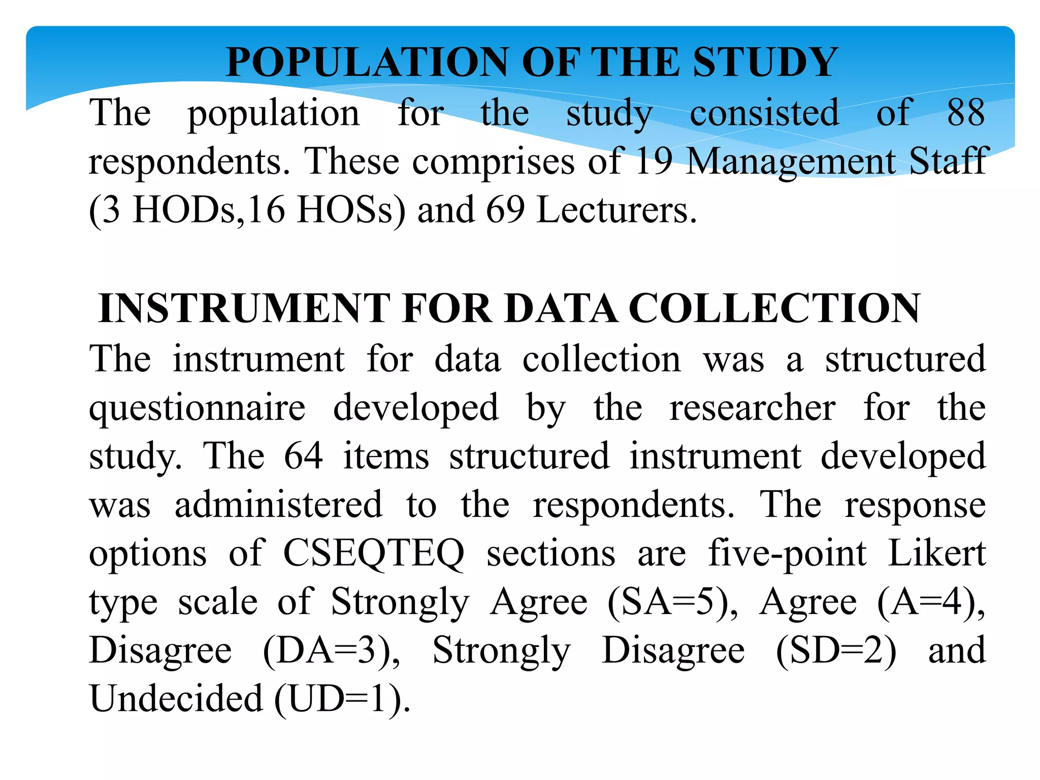 POPULATION OF THE STUDY
The population for the study consisted of 88
respondents. These comprises of 19 Management Staff
(3 HODs,16 HOSs) and 69 Lecturers.
INSTRUMENT FOR DATA COLLECTION
The instrument for data collection was a structured
questionnaire developed by the researcher for the
study. The 64 items structured instrument developed
was administered to the respondents. The response
options of CSEQTEQ sections are five-point Likert
type scale of Strongly Agree (SA=5), Agree (A=4),
Disagree (DA=3), Strongly Disagree (SD=2) and
Undecided (UD=1).
 