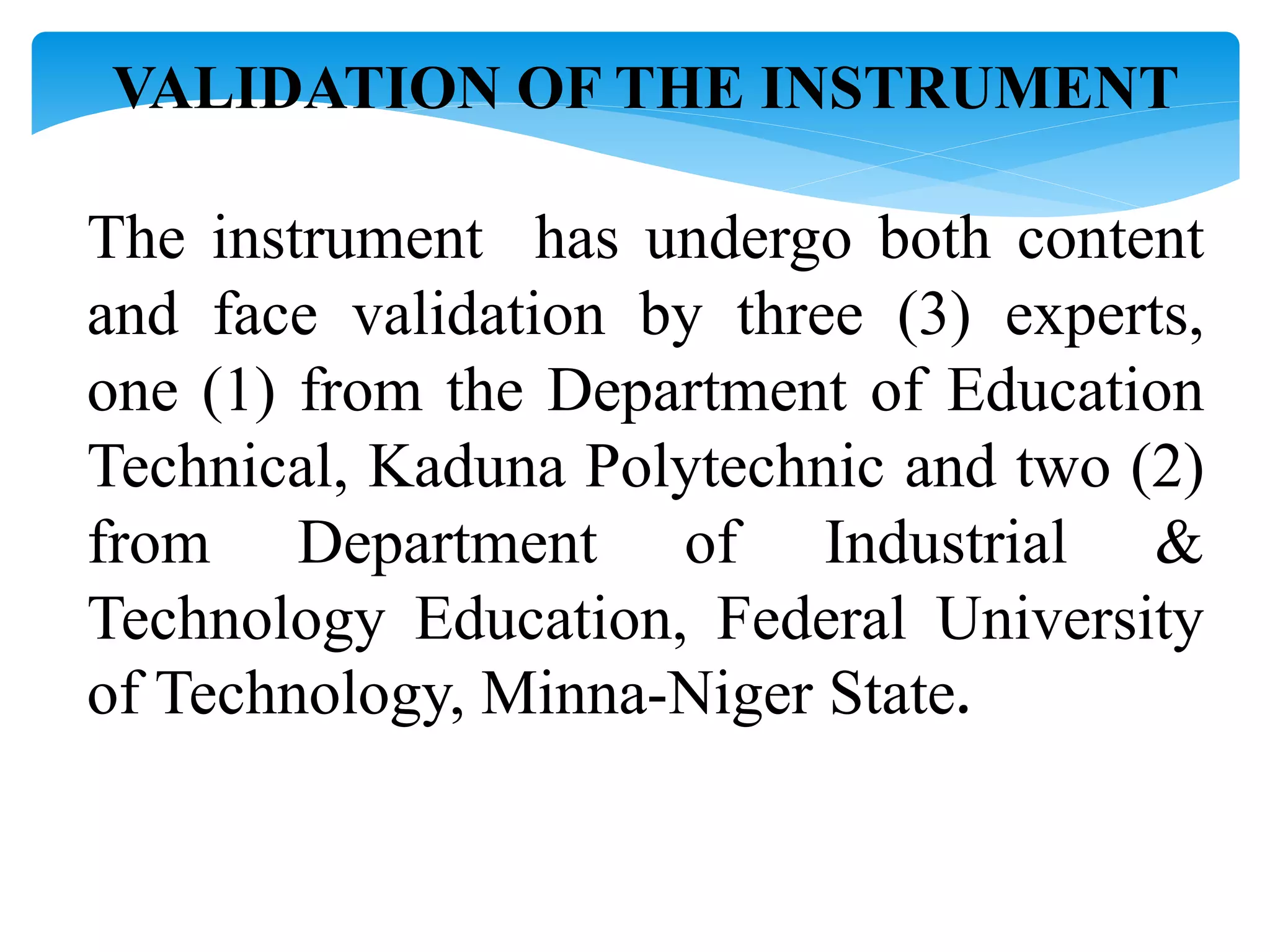 VALIDATION OF THE INSTRUMENT
The instrument has undergo both content
and face validation by three (3) experts,
one (1) from the Department of Education
Technical, Kaduna Polytechnic and two (2)
from Department of Industrial &
Technology Education, Federal University
of Technology, Minna-Niger State.
 