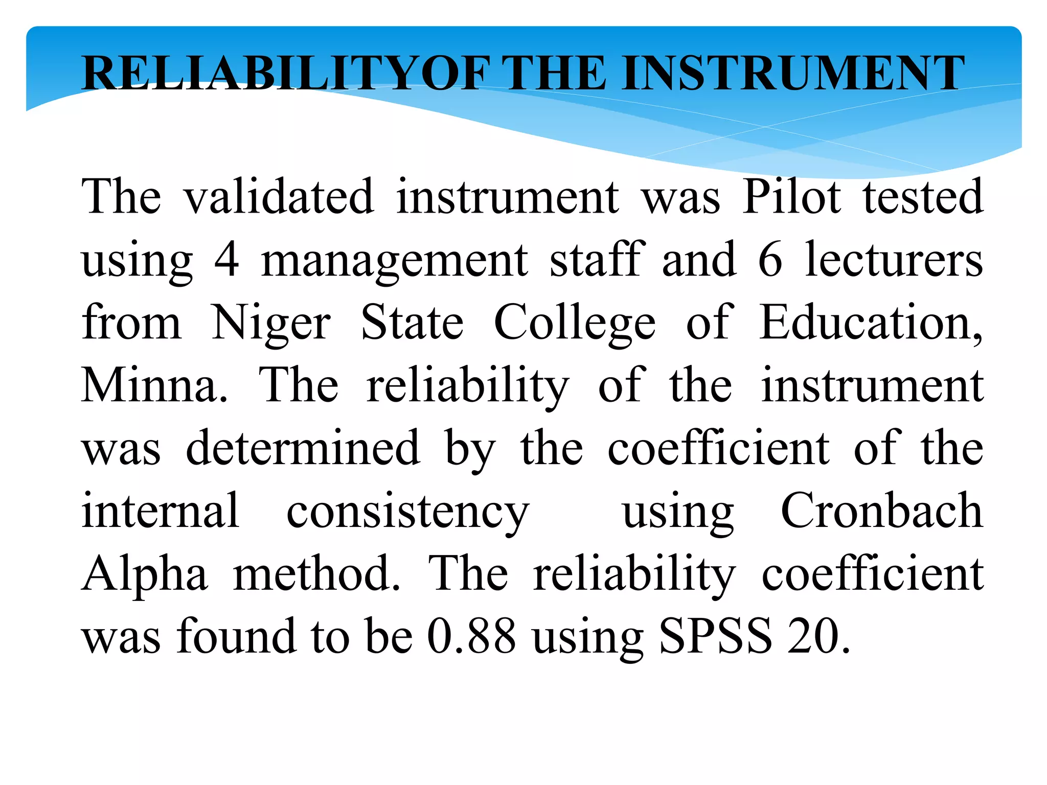 RELIABILITYOF THE INSTRUMENT
The validated instrument was Pilot tested
using 4 management staff and 6 lecturers
from Niger State College of Education,
Minna. The reliability of the instrument
was determined by the coefficient of the
internal consistency using Cronbach
Alpha method. The reliability coefficient
was found to be 0.88 using SPSS 20.
 