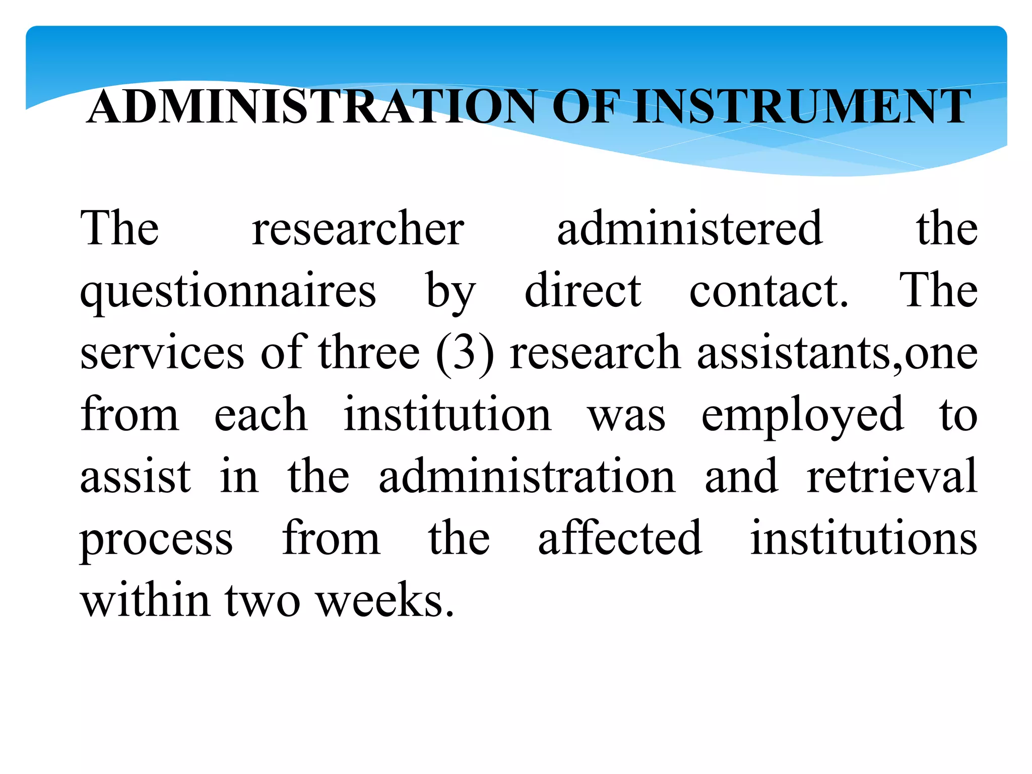 ADMINISTRATION OF INSTRUMENT
The researcher administered the
questionnaires by direct contact. The
services of three (3) research assistants,one
from each institution was employed to
assist in the administration and retrieval
process from the affected institutions
within two weeks.
 