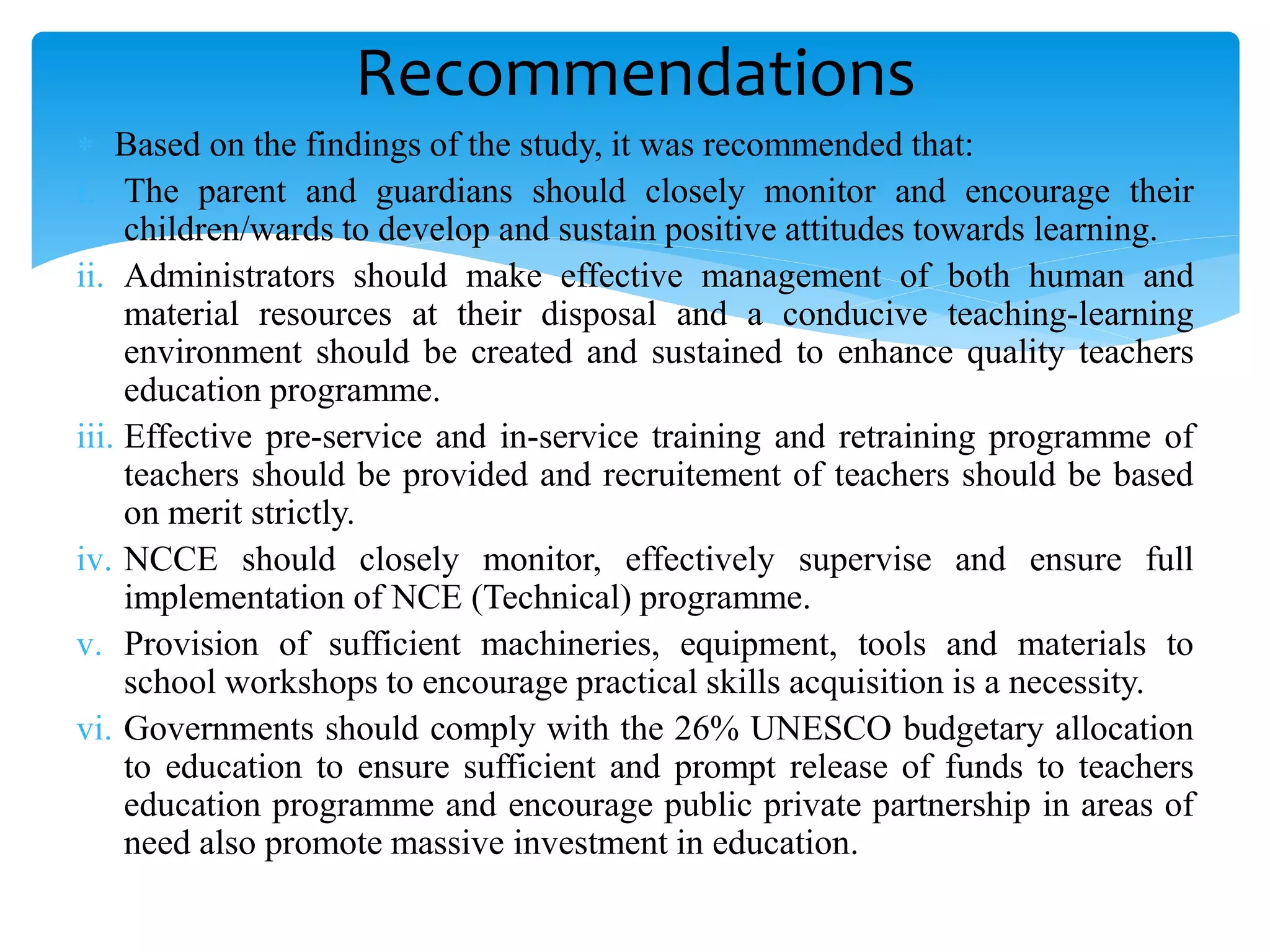  Based on the findings of the study, it was recommended that:
i. The parent and guardians should closely monitor and encourage their
children/wards to develop and sustain positive attitudes towards learning.
ii. Administrators should make effective management of both human and
material resources at their disposal and a conducive teaching-learning
environment should be created and sustained to enhance quality teachers
education programme.
iii. Effective pre-service and in-service training and retraining programme of
teachers should be provided and recruitement of teachers should be based
on merit strictly.
iv. NCCE should closely monitor, effectively supervise and ensure full
implementation of NCE (Technical) programme.
v. Provision of sufficient machineries, equipment, tools and materials to
school workshops to encourage practical skills acquisition is a necessity.
vi. Governments should comply with the 26% UNESCO budgetary allocation
to education to ensure sufficient and prompt release of funds to teachers
education programme and encourage public private partnership in areas of
need also promote massive investment in education.
Recommendations
 