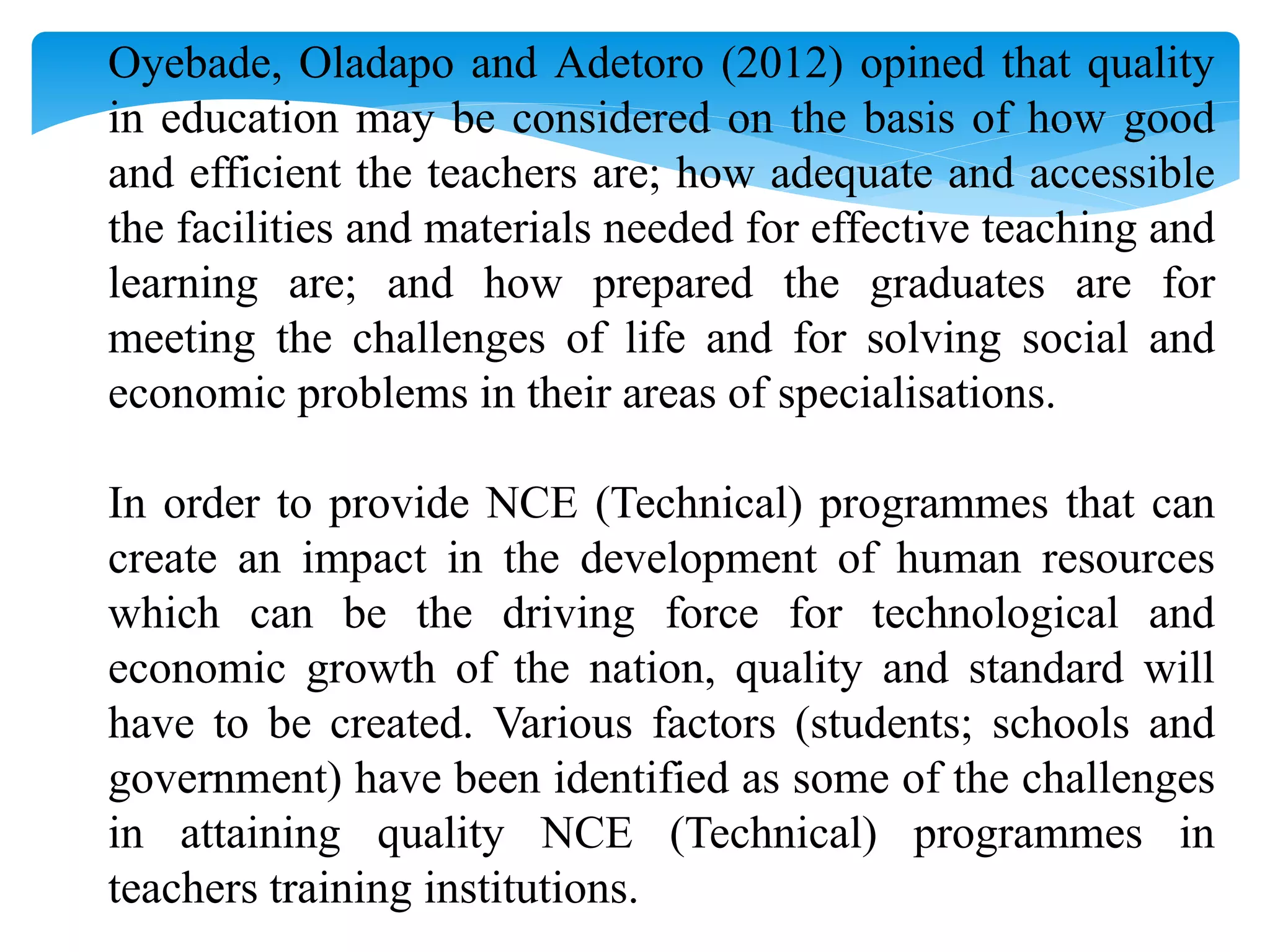 Oyebade, Oladapo and Adetoro (2012) opined that quality
in education may be considered on the basis of how good
and efficient the teachers are; how adequate and accessible
the facilities and materials needed for effective teaching and
learning are; and how prepared the graduates are for
meeting the challenges of life and for solving social and
economic problems in their areas of specialisations.
In order to provide NCE (Technical) programmes that can
create an impact in the development of human resources
which can be the driving force for technological and
economic growth of the nation, quality and standard will
have to be created. Various factors (students; schools and
government) have been identified as some of the challenges
in attaining quality NCE (Technical) programmes in
teachers training institutions.
 