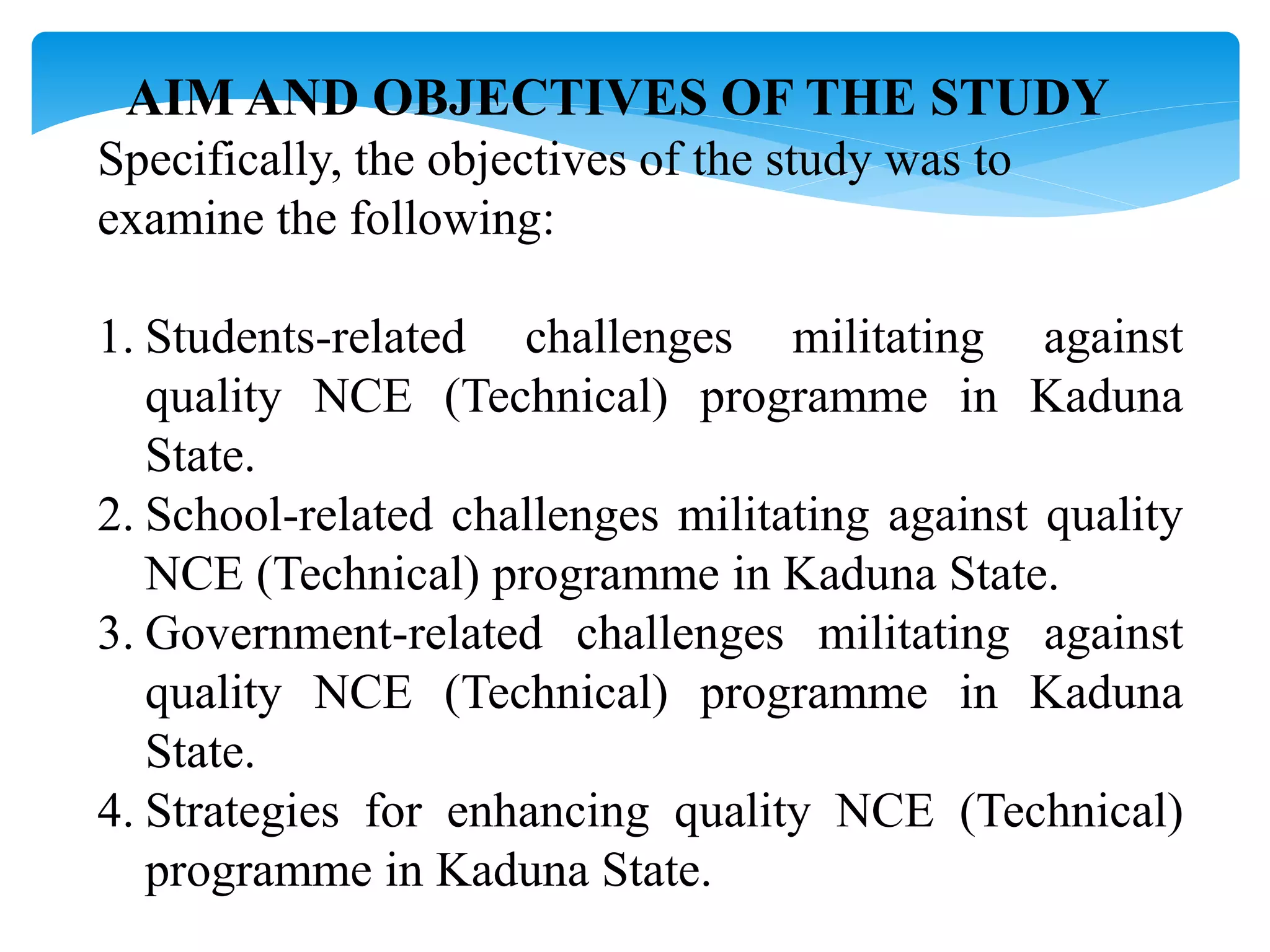 AIM AND OBJECTIVES OF THE STUDY
Specifically, the objectives of the study was to
examine the following:
1. Students-related challenges militating against
quality NCE (Technical) programme in Kaduna
State.
2. School-related challenges militating against quality
NCE (Technical) programme in Kaduna State.
3. Government-related challenges militating against
quality NCE (Technical) programme in Kaduna
State.
4. Strategies for enhancing quality NCE (Technical)
programme in Kaduna State.
 