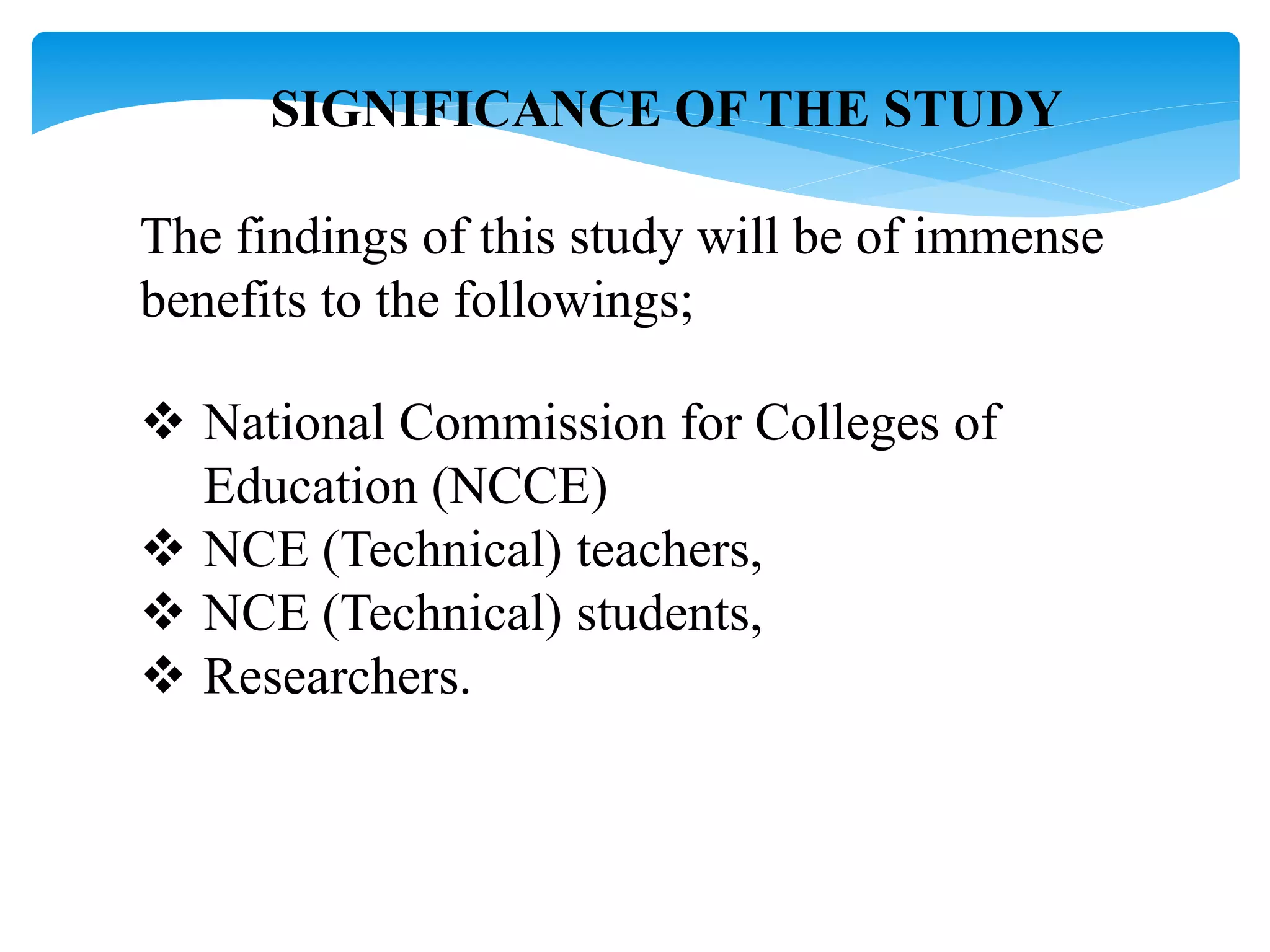 SIGNIFICANCE OF THE STUDY
The findings of this study will be of immense
benefits to the followings;
 National Commission for Colleges of
Education (NCCE)
 NCE (Technical) teachers,
 NCE (Technical) students,
 Researchers.
 