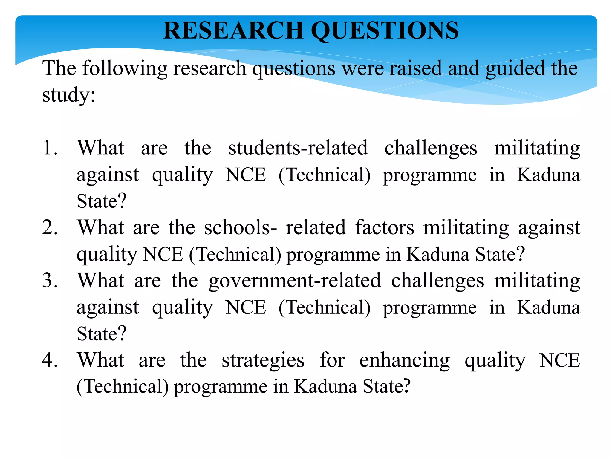 RESEARCH QUESTIONS
The following research questions were raised and guided the
study:
1. What are the students-related challenges militating
against quality NCE (Technical) programme in Kaduna
State?
2. What are the schools- related factors militating against
quality NCE (Technical) programme in Kaduna State?
3. What are the government-related challenges militating
against quality NCE (Technical) programme in Kaduna
State?
4. What are the strategies for enhancing quality NCE
(Technical) programme in Kaduna State?
 