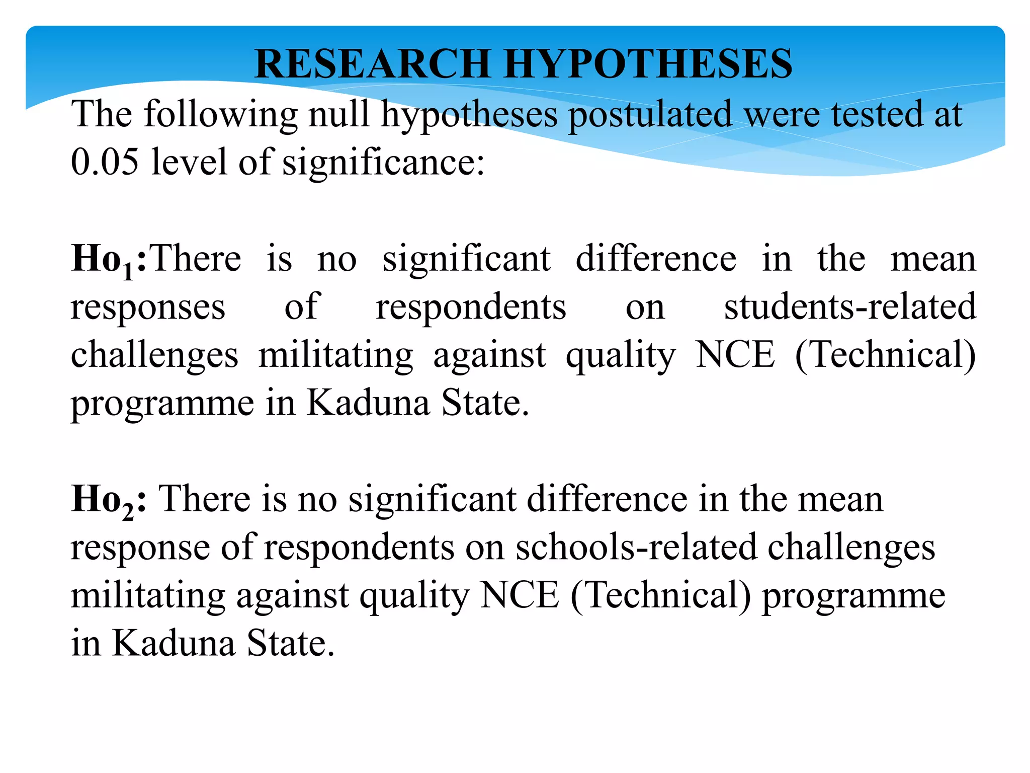 RESEARCH HYPOTHESES
The following null hypotheses postulated were tested at
0.05 level of significance:
Ho1:There is no significant difference in the mean
responses of respondents on students-related
challenges militating against quality NCE (Technical)
programme in Kaduna State.
Ho2: There is no significant difference in the mean
response of respondents on schools-related challenges
militating against quality NCE (Technical) programme
in Kaduna State.
 