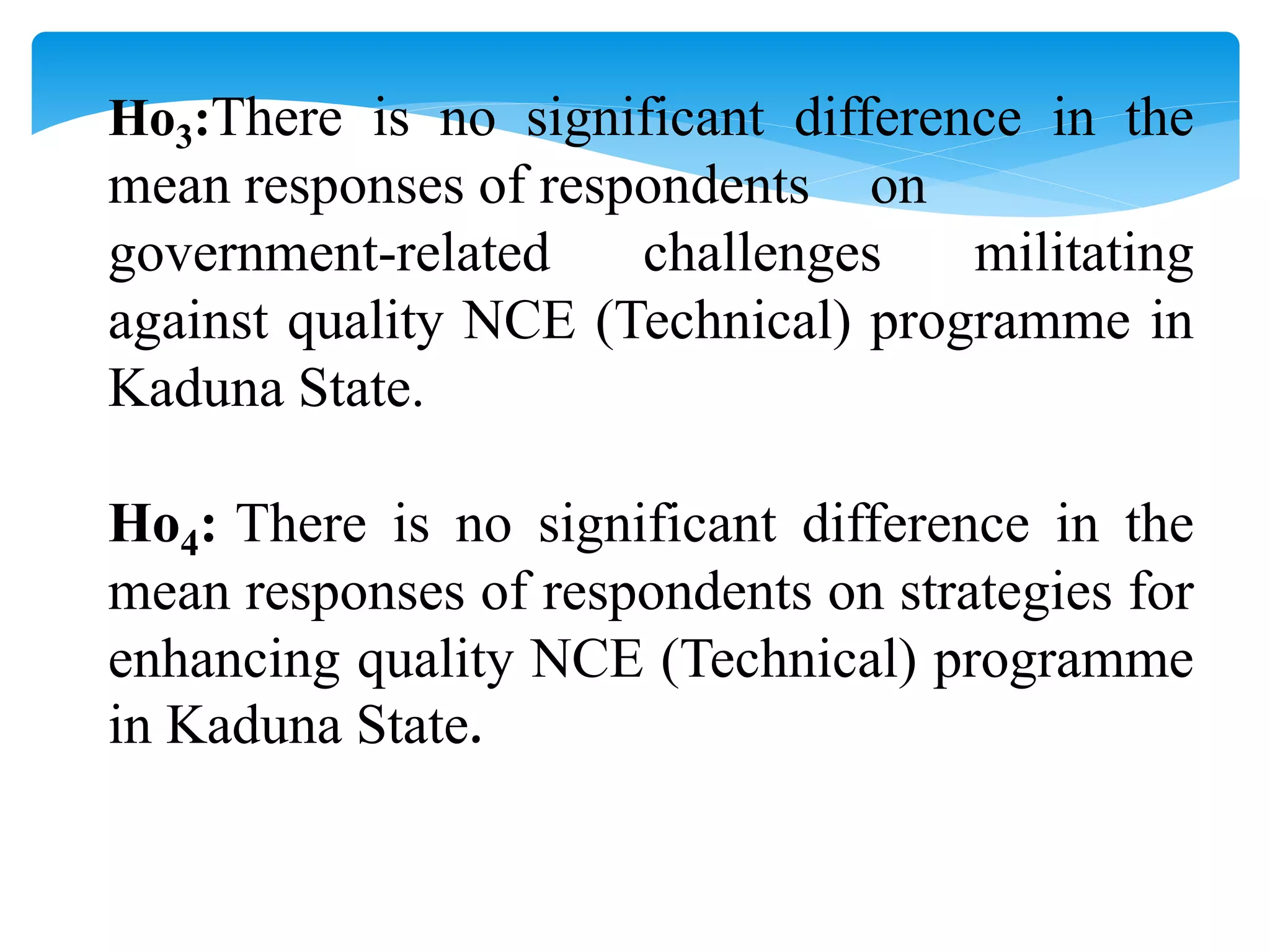Ho3:There is no significant difference in the
mean responses of respondents on
government-related challenges militating
against quality NCE (Technical) programme in
Kaduna State.
Ho4: There is no significant difference in the
mean responses of respondents on strategies for
enhancing quality NCE (Technical) programme
in Kaduna State.
 