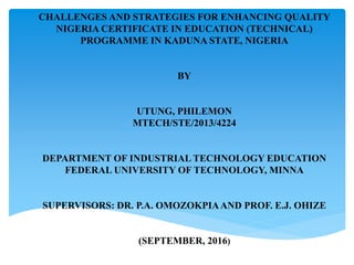 CHALLENGES AND STRATEGIES FOR ENHANCING QUALITY
NIGERIA CERTIFICATE IN EDUCATION (TECHNICAL)
PROGRAMME IN KADUNA STATE, NIGERIA
BY
UTUNG, PHILEMON
MTECH/STE/2013/4224
DEPARTMENT OF INDUSTRIAL TECHNOLOGY EDUCATION
FEDERAL UNIVERSITY OF TECHNOLOGY, MINNA
SUPERVISORS: DR. P.A. OMOZOKPIAAND PROF. E.J. OHIZE
(SEPTEMBER, 2016)
 