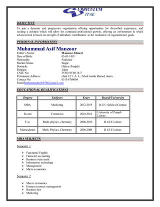 URRICULUM
ITAE
OBJECTIVE
To join a dynamic and progressive organization offering opportunities for diversified experience, and
seeking a position which will allow for continued professional growth, offering an environment in which
advancement is based on strength of individual contributions to the realization of organizational goals.
PERSONAL INFORMATION
Muhammad Asif Manzoor
Father’s Name: Manzoor Ahmed
Date of Birth: 05-03-1993
Nationality: Pakistani
Marital Status: Single
Domicile: Okara (Punjab)
Religion: Islam
CNIC No: 35303-9130118-3
Permanent Address: chak 12/1. A. L, Tehsil renala khurad, okara.
Contact No: 0313-6768004
Email:Muhammadasifch786@gmail.com
EDUCATIONAL QUALIFICATIONS
Degree Subjects Years Board/University
MBA Marketing 2012-2015 B.Z.U Sahiwal Campus
B.com Commerce 2010-2012
University of Punjab
Lahore.
F.sc Math, physics, chemistry 2008-2010 B.I.S.E Lahore
Matriculation Math, Physics, Chemistry 2006-2008 B.I.S.E Lahore
MBA SUBJECTS
Semester 1
 Functional English
 Financial accounting
 Business state math
 Information technology
 Management
 Micro economics
Semester 2
 Macro economics
 Human resource management
 Business law
 Marketing
 