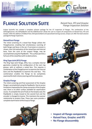 FLANGE SOLUTION SUITE Raised Face, RTJ and Grayloc
Flange Inspection Solution
Eclipse Scientific has created a complete solution package for the UT inspection of flanges. The combination of the
ESFlangeScanner, the ESPipeBeetle and the ESBoltScanner allows the user to inspect all components on Raised Face, RTJ and
Grayloc. With the addition of ESBeamTool, ESInspectionBank and specialized training courses, Eclipse can offer the total solution
packageforflangeinspections.
RaisedFaceFlange
RingTypeJoint(RTJ)Flange
GraylocFlange
The initial screening of a raised face flange utilizes the
FlangeScanner, enabling fast simultaneous scanning of
both flange seal faces in the set. If corrosion or erosion is
shown, then full evaluation of the raised face and internal
bore, from the cone of the suspect flange, may be
accomplished using the PipeBeetle. This surface permits a
fullscanoftheraisedfacewithnoobstructions.
The Ring Type Joint flange, (RTJ), has a complex internal
geometry created by the configuration of the seal ring
groove, with or without a raised face. This requires a
combination of the FlangeScanner to examine the internal
bore and the PipeBeetle to examine the seal face. This
combination enables the flange to be completely
examinedforbothinitialscreeningandfinalevaluation.
The initial screening and final assessment of the Grayloc
flange is accomplished using the PipeBeetle. Due to access
limitations imposed by the clamp connector of the Grayloc
seal, there is no other surface available for examination
access.TocompletethesetofhubsontheGraylocseal,the
PipeBeetle is simply moved to the second hub and the
encoder is changed to inverse. This maintains the scanner
relationship to product flow. These two scans provide a
completeexaminationoftheGrayLocflange.
Ÿ Inspect all flange components
Ÿ Raised Face, Grayloc and RTJ
Ÿ No Flange disassembly
 