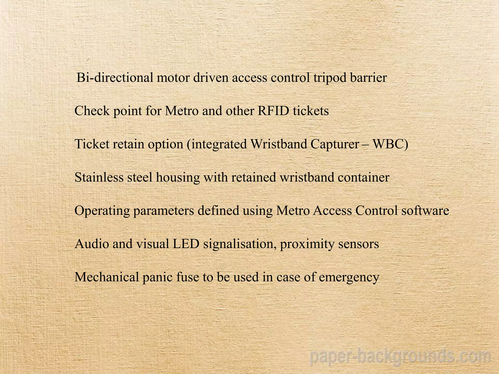 Bi-directional motor driven access control tripod barrier
Check point for Metro and other RFID tickets
Ticket retain option (integrated Wristband Capturer – WBC)
Stainless steel housing with retained wristband container
Operating parameters defined using Metro Access Control software
Audio and visual LED signalisation, proximity sensors
Mechanical panic fuse to be used in case of emergency
 