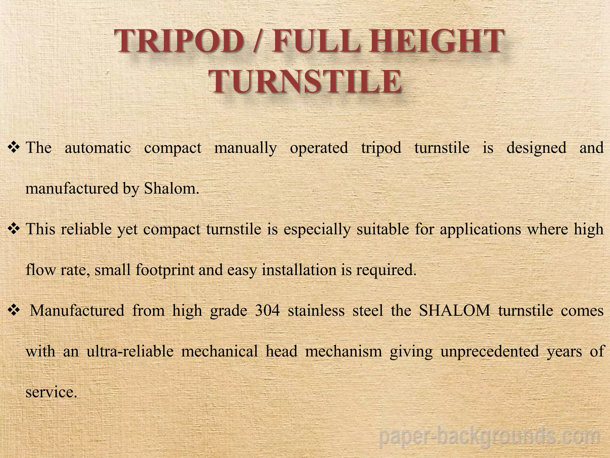 TRIPOD / FULL HEIGHT
TURNSTILE
 The automatic compact manually operated tripod turnstile is designed and
manufactured by Shalom.
 This reliable yet compact turnstile is especially suitable for applications where high
flow rate, small footprint and easy installation is required.
 Manufactured from high grade 304 stainless steel the SHALOM turnstile comes
with an ultra-reliable mechanical head mechanism giving unprecedented years of
service.
 