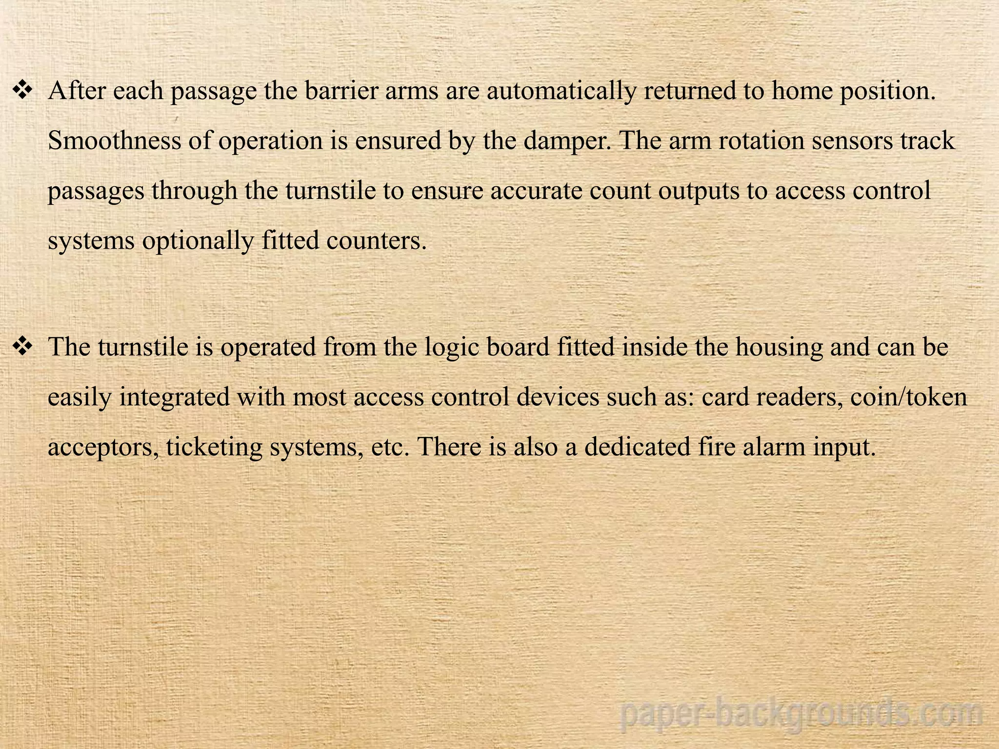 After each passage the barrier arms are automatically returned to home position.
Smoothness of operation is ensured by the damper. The arm rotation sensors track
passages through the turnstile to ensure accurate count outputs to access control
systems optionally fitted counters.
 The turnstile is operated from the logic board fitted inside the housing and can be
easily integrated with most access control devices such as: card readers, coin/token
acceptors, ticketing systems, etc. There is also a dedicated fire alarm input.
 
