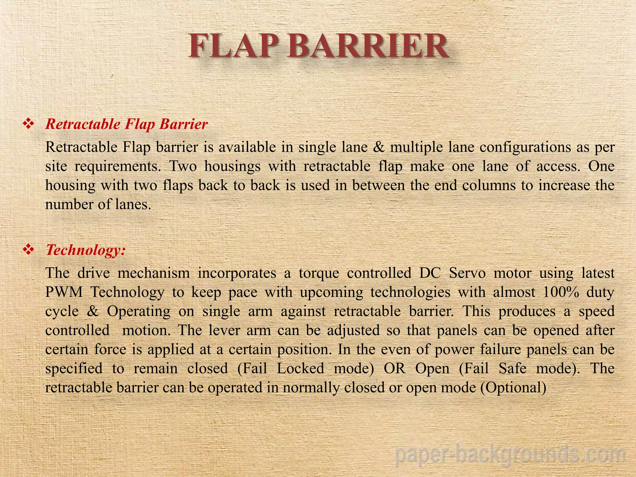 FLAP BARRIER
 Retractable Flap Barrier
Retractable Flap barrier is available in single lane & multiple lane configurations as per
site requirements. Two housings with retractable flap make one lane of access. One
housing with two flaps back to back is used in between the end columns to increase the
number of lanes.
 Technology:
The drive mechanism incorporates a torque controlled DC Servo motor using latest
PWM Technology to keep pace with upcoming technologies with almost 100% duty
cycle & Operating on single arm against retractable barrier. This produces a speed
controlled motion. The lever arm can be adjusted so that panels can be opened after
certain force is applied at a certain position. In the even of power failure panels can be
specified to remain closed (Fail Locked mode) OR Open (Fail Safe mode). The
retractable barrier can be operated in normally closed or open mode (Optional)
 