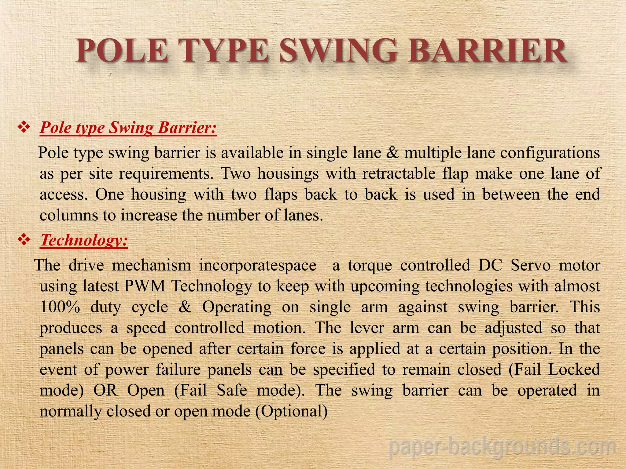 POLE TYPE SWING BARRIER
 Pole type Swing Barrier:
Pole type swing barrier is available in single lane & multiple lane configurations
as per site requirements. Two housings with retractable flap make one lane of
access. One housing with two flaps back to back is used in between the end
columns to increase the number of lanes.
 Technology:
The drive mechanism incorporatespace a torque controlled DC Servo motor
using latest PWM Technology to keep with upcoming technologies with almost
100% duty cycle & Operating on single arm against swing barrier. This
produces a speed controlled motion. The lever arm can be adjusted so that
panels can be opened after certain force is applied at a certain position. In the
event of power failure panels can be specified to remain closed (Fail Locked
mode) OR Open (Fail Safe mode). The swing barrier can be operated in
normally closed or open mode (Optional)
 