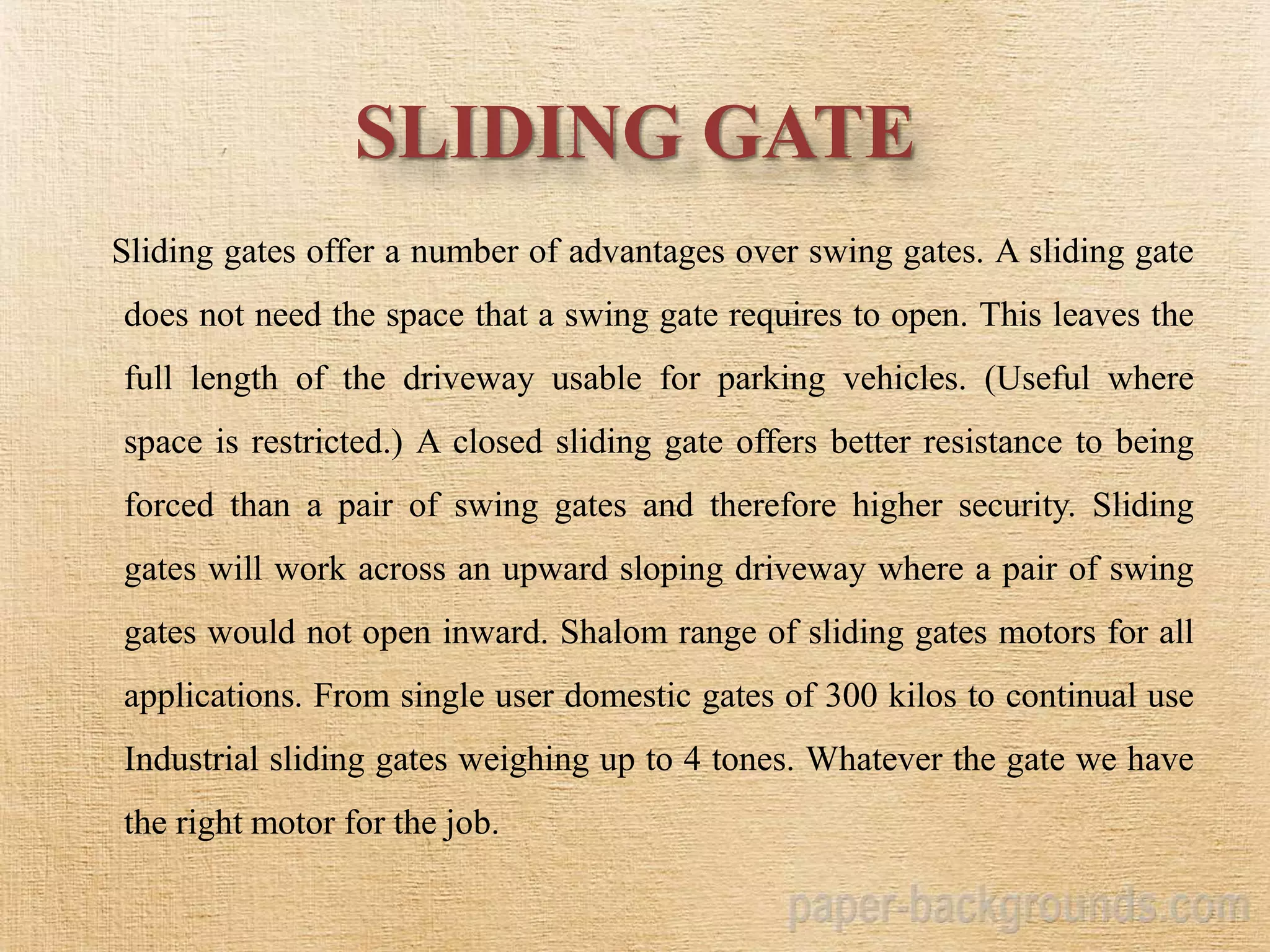 SLIDING GATE
Sliding gates offer a number of advantages over swing gates. A sliding gate
does not need the space that a swing gate requires to open. This leaves the
full length of the driveway usable for parking vehicles. (Useful where
space is restricted.) A closed sliding gate offers better resistance to being
forced than a pair of swing gates and therefore higher security. Sliding
gates will work across an upward sloping driveway where a pair of swing
gates would not open inward. Shalom range of sliding gates motors for all
applications. From single user domestic gates of 300 kilos to continual use
Industrial sliding gates weighing up to 4 tones. Whatever the gate we have
the right motor for the job.
 