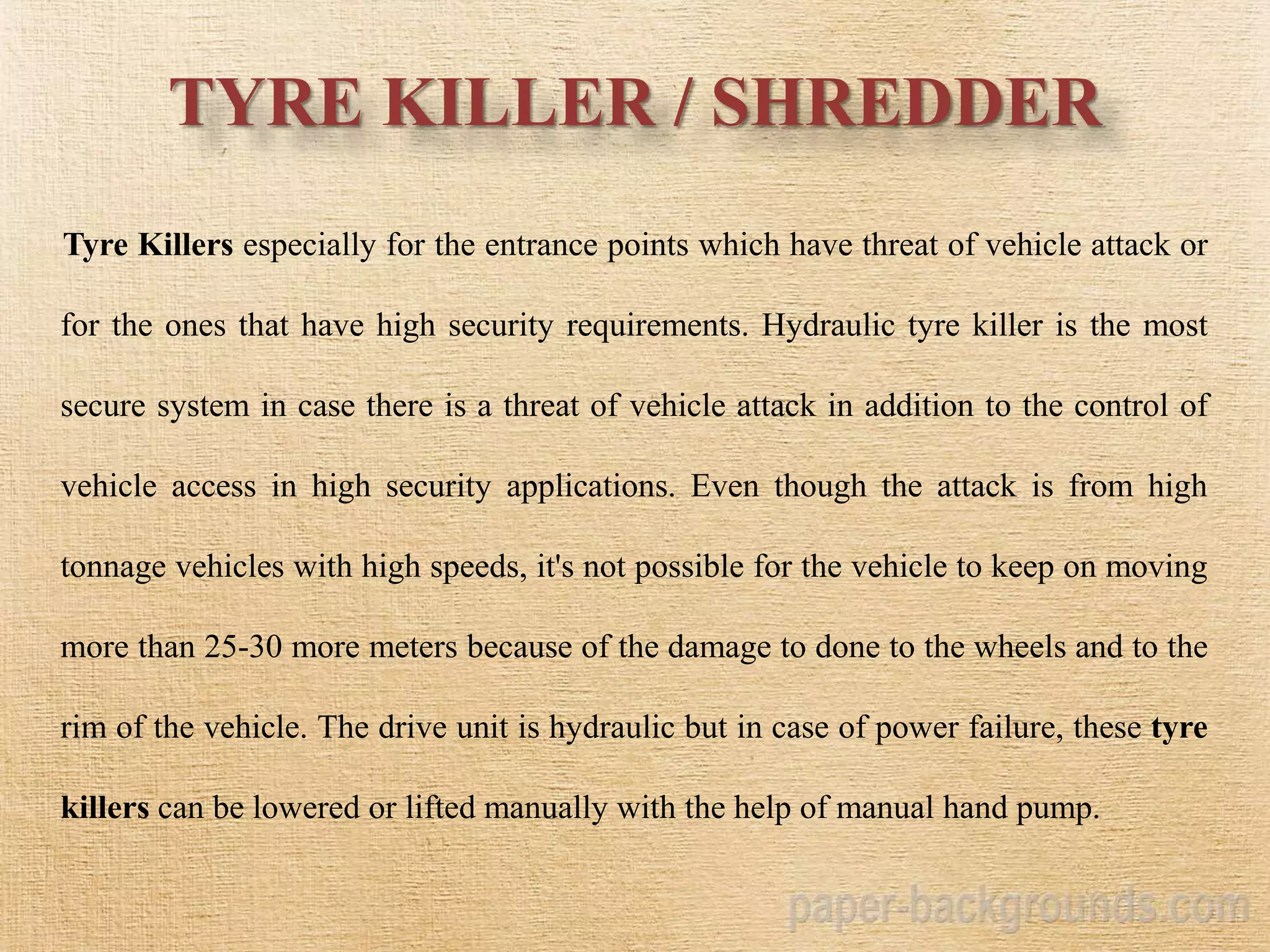 TYRE KILLER / SHREDDER
Tyre Killers especially for the entrance points which have threat of vehicle attack or
for the ones that have high security requirements. Hydraulic tyre killer is the most
secure system in case there is a threat of vehicle attack in addition to the control of
vehicle access in high security applications. Even though the attack is from high
tonnage vehicles with high speeds, it's not possible for the vehicle to keep on moving
more than 25-30 more meters because of the damage to done to the wheels and to the
rim of the vehicle. The drive unit is hydraulic but in case of power failure, these tyre
killers can be lowered or lifted manually with the help of manual hand pump.
 
