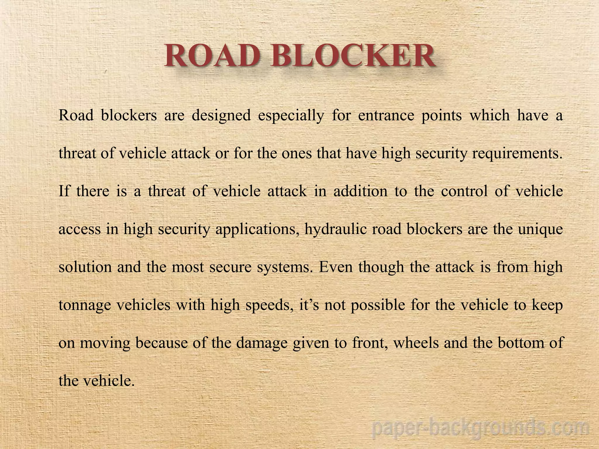 ROAD BLOCKER
Road blockers are designed especially for entrance points which have a
threat of vehicle attack or for the ones that have high security requirements.
If there is a threat of vehicle attack in addition to the control of vehicle
access in high security applications, hydraulic road blockers are the unique
solution and the most secure systems. Even though the attack is from high
tonnage vehicles with high speeds, it’s not possible for the vehicle to keep
on moving because of the damage given to front, wheels and the bottom of
the vehicle.
 
