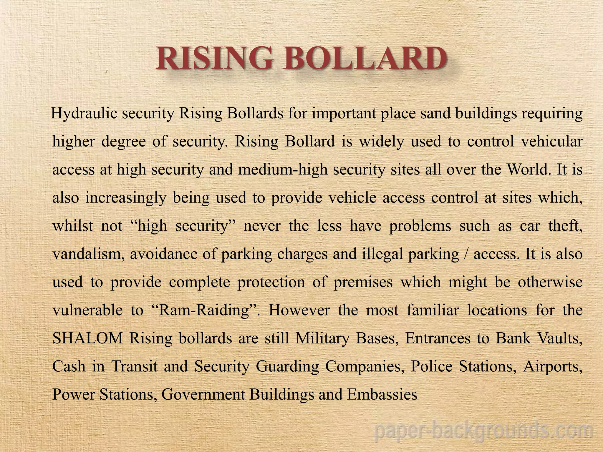 RISING BOLLARD
Hydraulic security Rising Bollards for important place sand buildings requiring
higher degree of security. Rising Bollard is widely used to control vehicular
access at high security and medium-high security sites all over the World. It is
also increasingly being used to provide vehicle access control at sites which,
whilst not “high security” never the less have problems such as car theft,
vandalism, avoidance of parking charges and illegal parking / access. It is also
used to provide complete protection of premises which might be otherwise
vulnerable to “Ram-Raiding”. However the most familiar locations for the
SHALOM Rising bollards are still Military Bases, Entrances to Bank Vaults,
Cash in Transit and Security Guarding Companies, Police Stations, Airports,
Power Stations, Government Buildings and Embassies
 