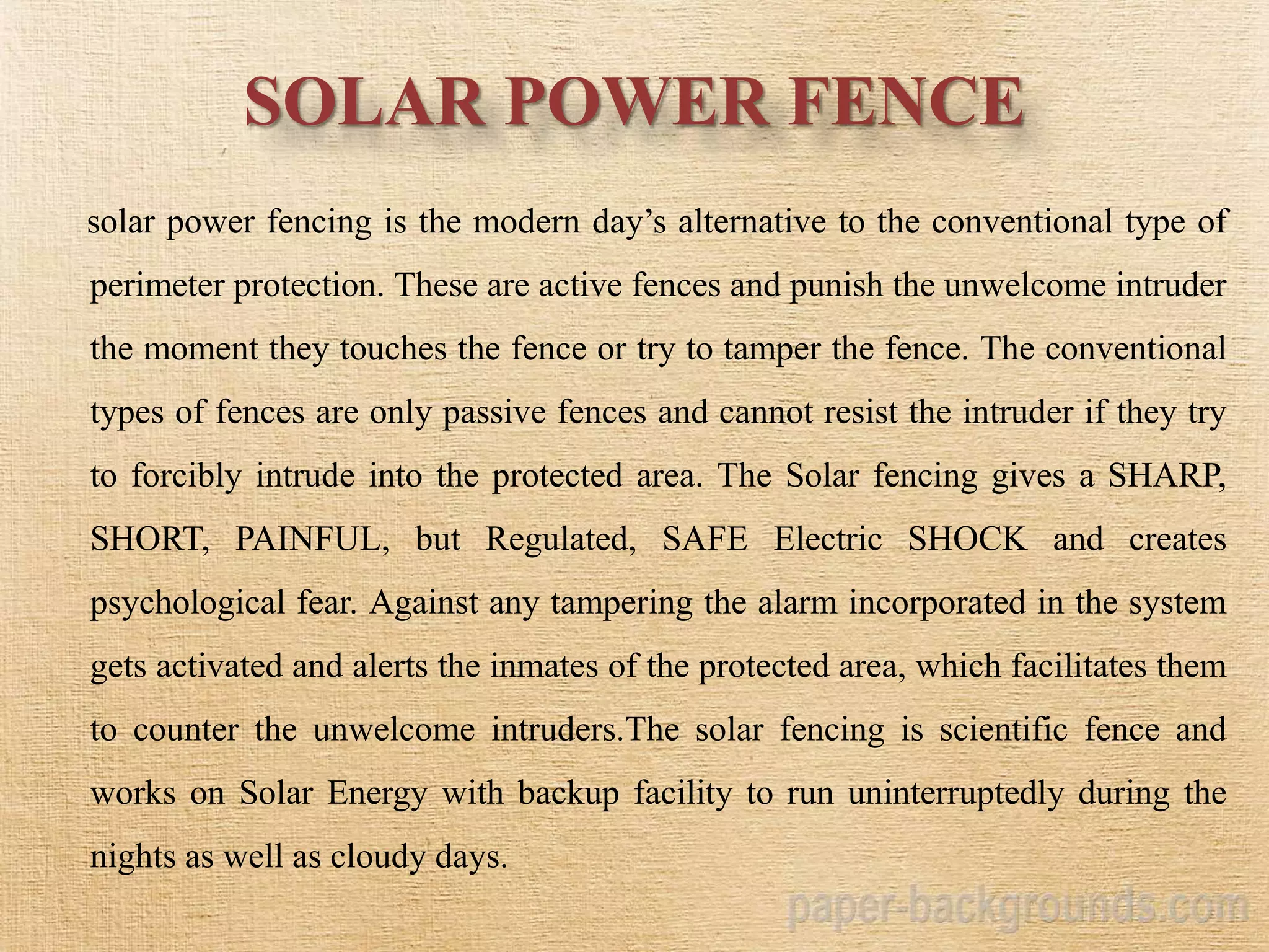 SOLAR POWER FENCE
solar power fencing is the modern day’s alternative to the conventional type of
perimeter protection. These are active fences and punish the unwelcome intruder
the moment they touches the fence or try to tamper the fence. The conventional
types of fences are only passive fences and cannot resist the intruder if they try
to forcibly intrude into the protected area. The Solar fencing gives a SHARP,
SHORT, PAINFUL, but Regulated, SAFE Electric SHOCK and creates
psychological fear. Against any tampering the alarm incorporated in the system
gets activated and alerts the inmates of the protected area, which facilitates them
to counter the unwelcome intruders.The solar fencing is scientific fence and
works on Solar Energy with backup facility to run uninterruptedly during the
nights as well as cloudy days.
 