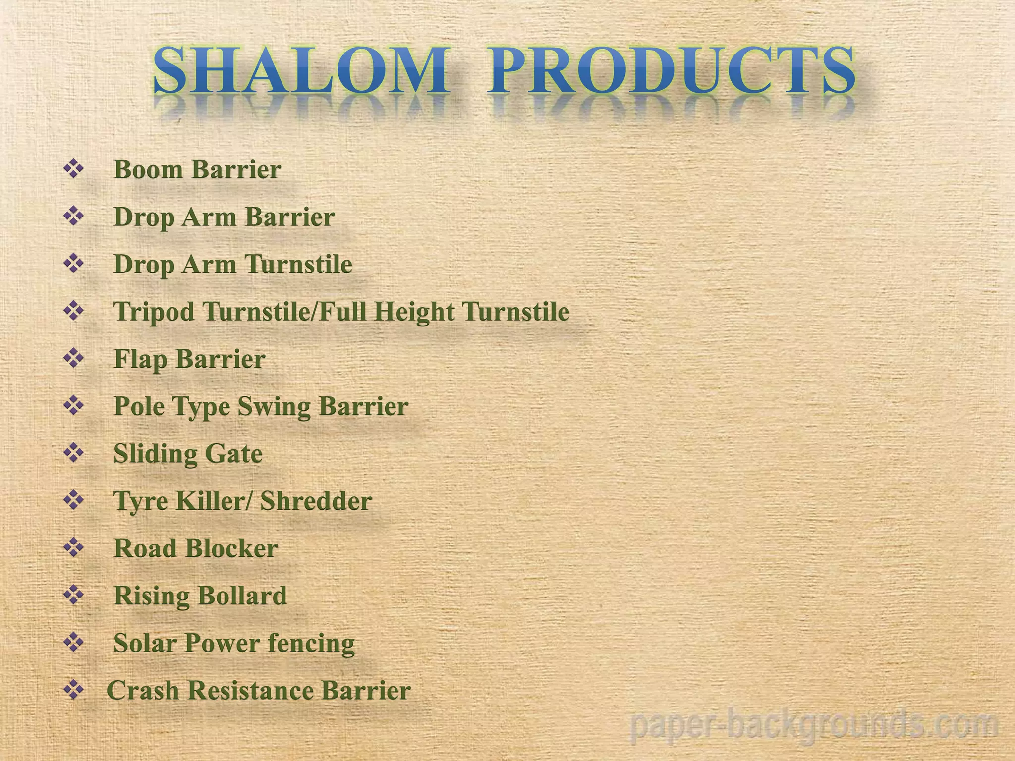  Boom Barrier
 Drop Arm Barrier
 Drop Arm Turnstile
 Tripod Turnstile/Full Height Turnstile
 Flap Barrier
 Pole Type Swing Barrier
 Sliding Gate
 Tyre Killer/ Shredder
 Road Blocker
 Rising Bollard
 Solar Power fencing
 Crash Resistance Barrier
 