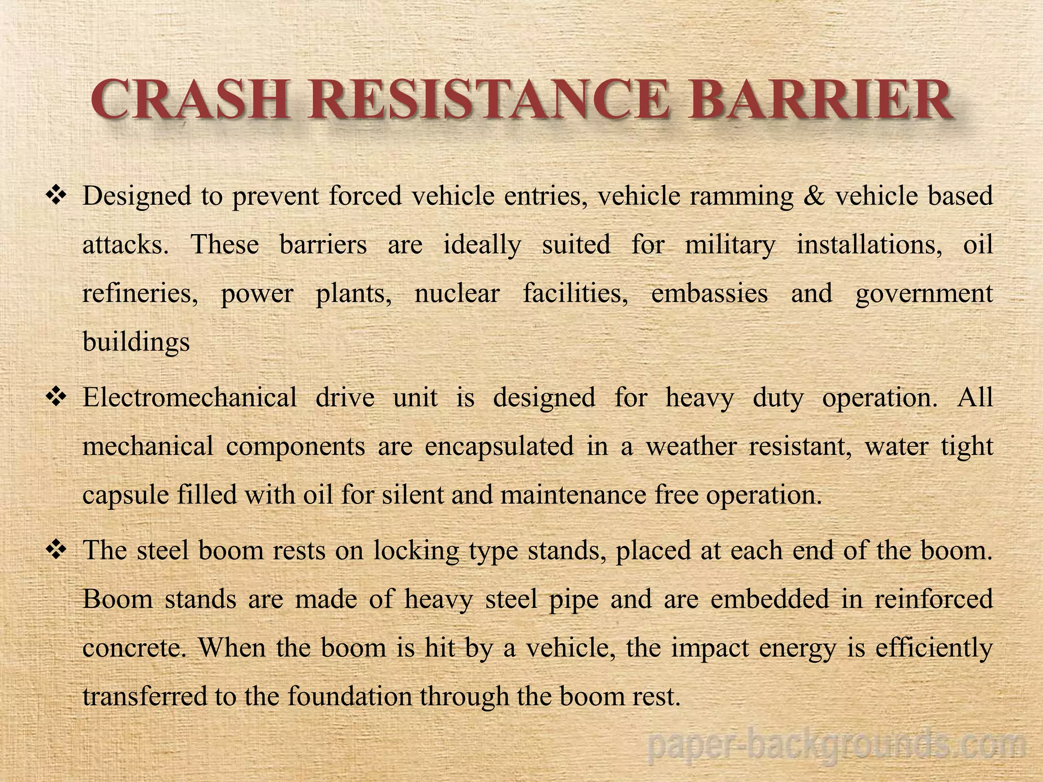 CRASH RESISTANCE BARRIER
 Designed to prevent forced vehicle entries, vehicle ramming & vehicle based
attacks. These barriers are ideally suited for military installations, oil
refineries, power plants, nuclear facilities, embassies and government
buildings
 Electromechanical drive unit is designed for heavy duty operation. All
mechanical components are encapsulated in a weather resistant, water tight
capsule filled with oil for silent and maintenance free operation.
 The steel boom rests on locking type stands, placed at each end of the boom.
Boom stands are made of heavy steel pipe and are embedded in reinforced
concrete. When the boom is hit by a vehicle, the impact energy is efficiently
transferred to the foundation through the boom rest.
 