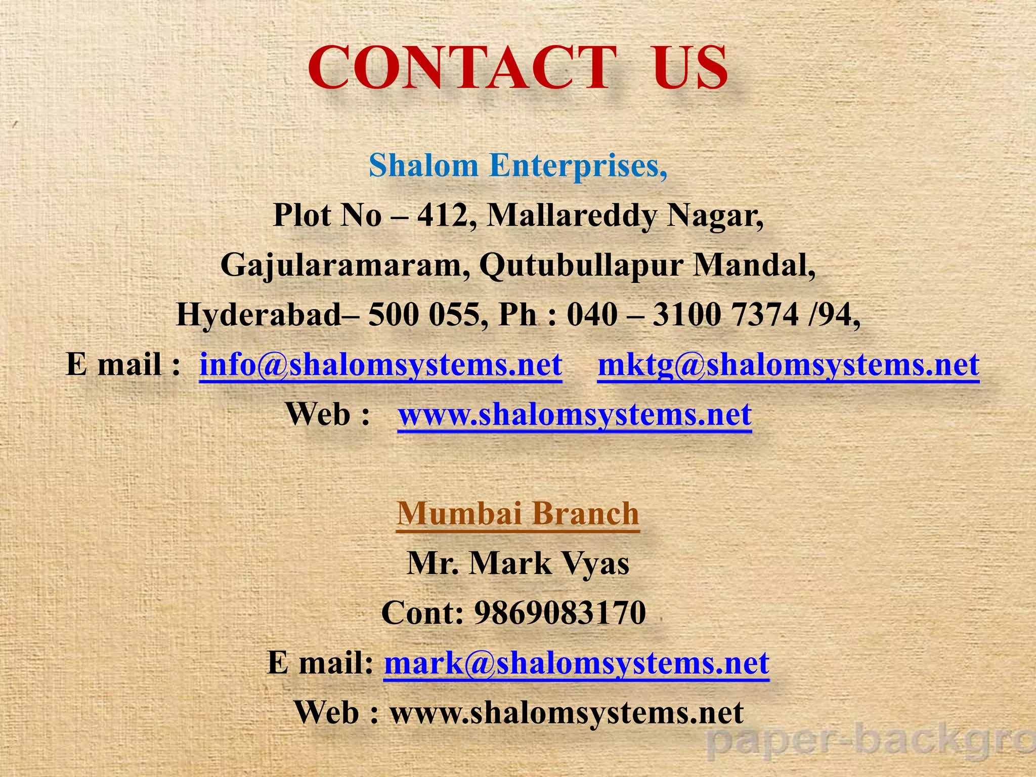 CONTACT US
Shalom Enterprises,
Plot No – 412, Mallareddy Nagar,
Gajularamaram, Qutubullapur Mandal,
Hyderabad– 500 055, Ph : 040 – 3100 7374 /94,
E mail : info@shalomsystems.net mktg@shalomsystems.net
Web : www.shalomsystems.net
Mumbai Branch
Mr. Mark Vyas
Cont: 9869083170
E mail: mark@shalomsystems.net
Web : www.shalomsystems.net
 