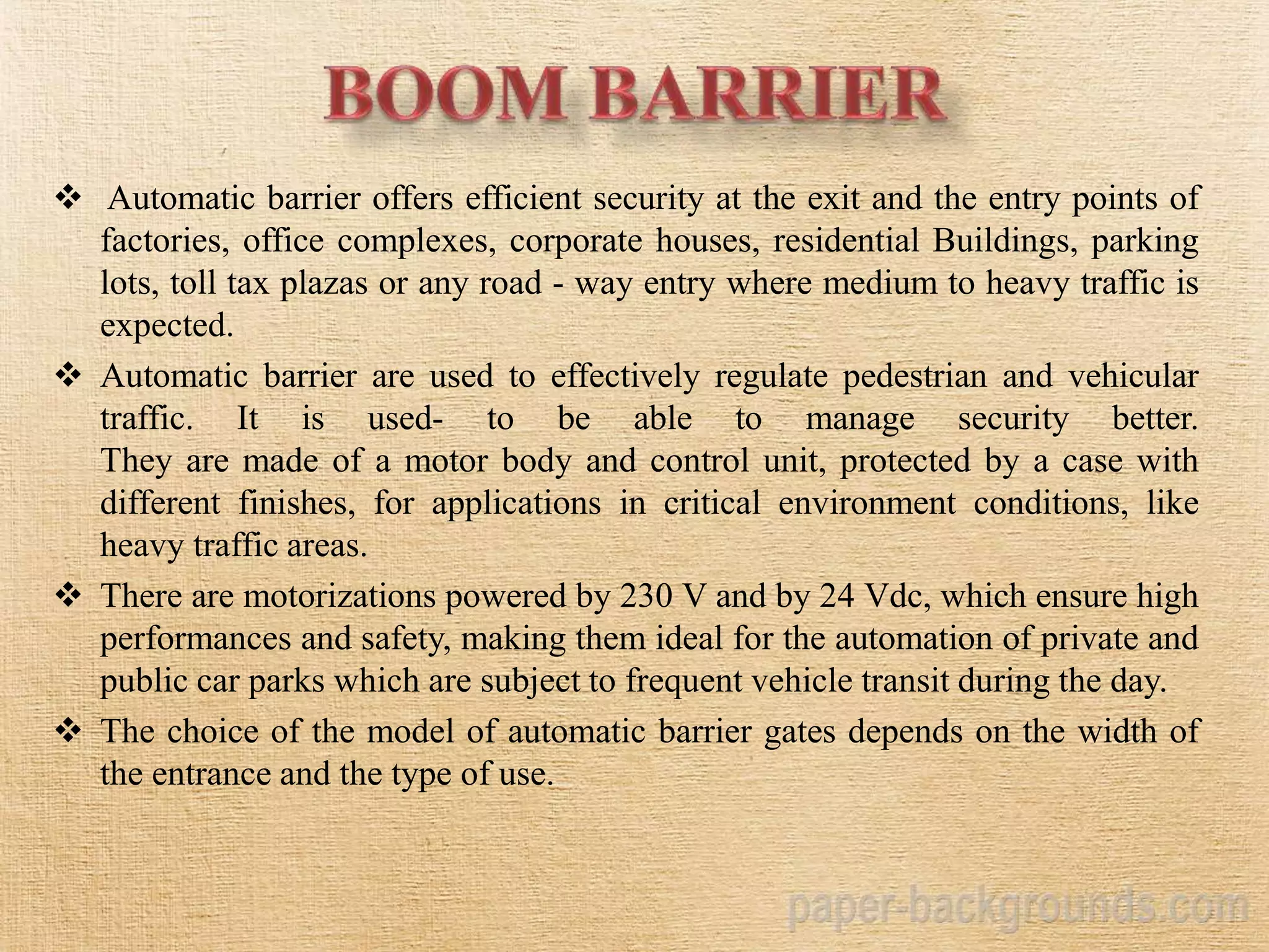  Automatic barrier offers efficient security at the exit and the entry points of
factories, office complexes, corporate houses, residential Buildings, parking
lots, toll tax plazas or any road - way entry where medium to heavy traffic is
expected.
 Automatic barrier are used to effectively regulate pedestrian and vehicular
traffic. It is used- to be able to manage security better.
They are made of a motor body and control unit, protected by a case with
different finishes, for applications in critical environment conditions, like
heavy traffic areas.
 There are motorizations powered by 230 V and by 24 Vdc, which ensure high
performances and safety, making them ideal for the automation of private and
public car parks which are subject to frequent vehicle transit during the day.
 The choice of the model of automatic barrier gates depends on the width of
the entrance and the type of use.
 