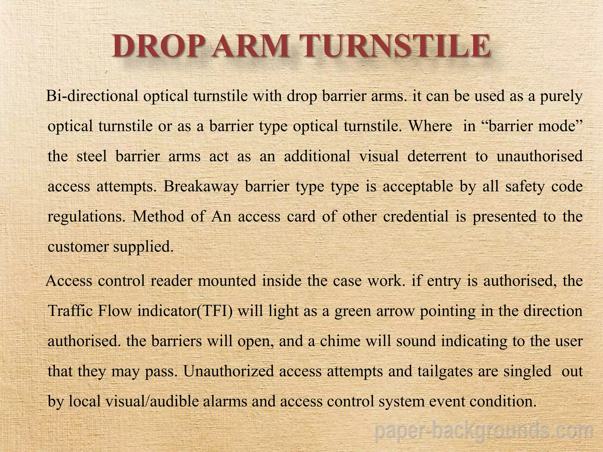 DROPARM TURNSTILE
Bi-directional optical turnstile with drop barrier arms. it can be used as a purely
optical turnstile or as a barrier type optical turnstile. Where in “barrier mode”
the steel barrier arms act as an additional visual deterrent to unauthorised
access attempts. Breakaway barrier type type is acceptable by all safety code
regulations. Method of An access card of other credential is presented to the
customer supplied.
Access control reader mounted inside the case work. if entry is authorised, the
Traffic Flow indicator(TFI) will light as a green arrow pointing in the direction
authorised. the barriers will open, and a chime will sound indicating to the user
that they may pass. Unauthorized access attempts and tailgates are singled out
by local visual/audible alarms and access control system event condition.
 