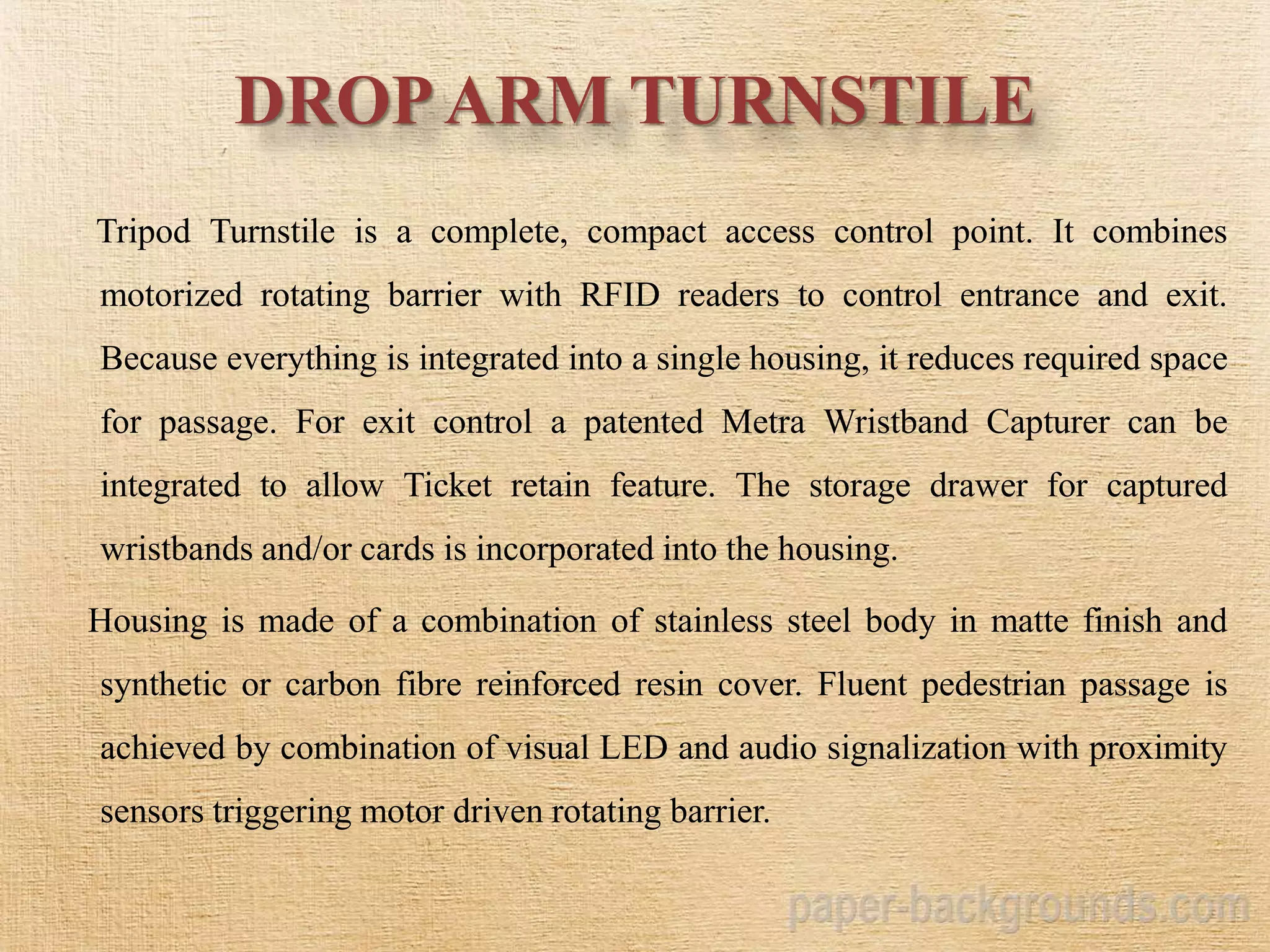 DROPARM TURNSTILE
Tripod Turnstile is a complete, compact access control point. It combines
motorized rotating barrier with RFID readers to control entrance and exit.
Because everything is integrated into a single housing, it reduces required space
for passage. For exit control a patented Metra Wristband Capturer can be
integrated to allow Ticket retain feature. The storage drawer for captured
wristbands and/or cards is incorporated into the housing.
Housing is made of a combination of stainless steel body in matte finish and
synthetic or carbon fibre reinforced resin cover. Fluent pedestrian passage is
achieved by combination of visual LED and audio signalization with proximity
sensors triggering motor driven rotating barrier.
 