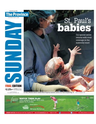 SUNDAYT H E P R O V I N C E . C O M
AUGUST 26, 2012
$2.90 minimum
in outlying areas
$2.25PLUS
HST
FINAL EDITION
A DIVISION OF
POSTMEDIA NETWORK INC.
II
Dr. Nancy Mitenko delivers Isabella Marie Truqui by caesarean section at St. Paul’s Hospital Aug. 15. JENELLE SCHNEIDER / PNG
St. Paul’s
babiesOur special series
returns with vivid
coverage in the
maternityward
VAN01098101_1_1
 