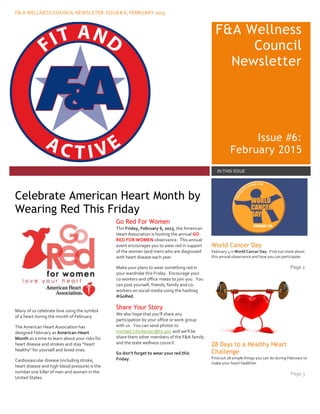 F& A WELLNESS COUNCIL NEWSLETER: ISSUE# 6, FEBRUARY 2015
F&A Wellness
Council
Newsletter
Issue #6:
February 2015
IN THIS ISSUE
Many of us celebrate love using the symbol
of a heart during the month of February.
The American Heart Association has
designed February as American Heart
Month as a time to learn about your risks for
heart disease and strokes and stay “heart
healthy” for yourself and loved ones.
Cardiovascular disease (including stroke,
heart disease and high blood pressure) is the
number one killer of men and women in the
United States.
Go Red For Women
This Friday, February 6, 2015, the American
Heart Association is hosting the annual GO
RED FOR WOMEN observance. This annual
event encourages you to wear red in support
of the women (and men) who are diagnosed
with heart disease each year.
Make your plans to wear something red in
your wardrobe this Friday. Encourage your
co-workers and office mates to join you. You
can post yourself, friends, family and co-
workers on social media using the hashtag
#GoRed.
Share Your Story
We also hope that you’ll share any
participation by your office or work group
with us. You can send photos to
michael.t.hickerson@tn.gov and we’ll be
share them other members of the F&A family
and the state wellness council.
So don’t forget to wear your red this
Friday.
World Cancer Day
February 4 is World Cancer Day. Find out more about
this annual observance and how you can participate.
Page 2
28 Days to a Healthy Heart
Challenge
Find out 28 simple things you can do during February to
make your heart healthier
Page 3
Celebrate American Heart Month by
Wearing Red This Friday
 