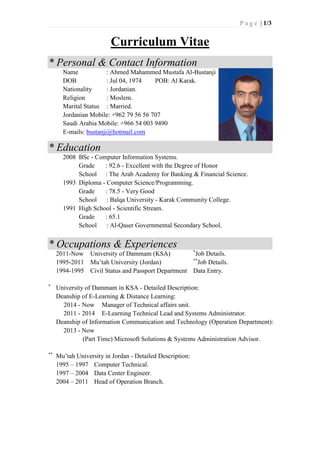 P a g e | 1/3
Curriculum Vitae
* Personal & Contact Information
Name : Ahmed Mahammed Mustafa Al-Bustanji
DOB : Jul 04, 1974 POB: Al Karak.
Nationality : Jordanian.
Religion : Moslem.
Marital Status : Married.
Jordanian Mobile: +962 79 56 56 707
Saudi Arabia Mobile: +966 54 003 9490
E-mails: bustanji@hotmail.com
* Education
2008 BSc - Computer Information Systems.
Grade : 92.6 - Excellent with the Degree of Honor
School : The Arab Academy for Banking & Financial Science.
1993 Diploma - Computer Science/Programming.
Grade : 78.5 - Very Good
School : Balqa University - Karak Community College.
1991 High School - Scientific Stream.
Grade : 65.1
School : Al-Qaser Governmental Secondary School.
* Occupations & Experiences
2011-Now University of Dammam (KSA) *
Job Details.
1995-2011 Mu’tah University (Jordan) **
Job Details.
1994-1995 Civil Status and Passport Department Data Entry.
*
University of Dammam in KSA - Detailed Description:
Deanship of E-Learning & Distance Learning:
2014 - Now Manager of Technical affairs unit.
2011 - 2014 E-Learning Technical Lead and Systems Administrator.
Deanship of Information Communication and Technology (Operation Department):
2013 - Now
(Part Time) Microsoft Solutions & Systems Administration Advisor.
**
Mu’tah University in Jordan - Detailed Description:
1995 – 1997 Computer Technical.
1997 – 2004 Data Center Engineer.
2004 – 2011 Head of Operation Branch.
 