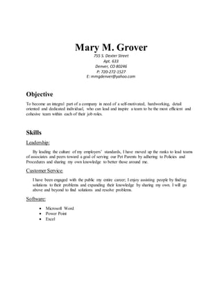 Mary M. Grover
755 S. Dexter Street
Apt. 633
Denver, CO 80246
P: 720-272-1527
E: mmgdenver@yahoo.com
Objective
To become an integral part of a company in need of a self-motivated, hardworking, detail
oriented and dedicated individual, who can lead and inspire a team to be the most efficient and
cohesive team within each of their job roles.
Skills
Leadership:
By leading the culture of my employers’ standards, I have moved up the ranks to lead teams
of associates and peers toward a goal of serving our Pet Parents by adhering to Policies and
Procedures and sharing my own knowledge to better those around me.
Customer Service:
I have been engaged with the public my entire career; I enjoy assisting people by finding
solutions to their problems and expanding their knowledge by sharing my own. I will go
above and beyond to find solutions and resolve problems.
Software:
 Microsoft Word
 Power Point
 Excel
 