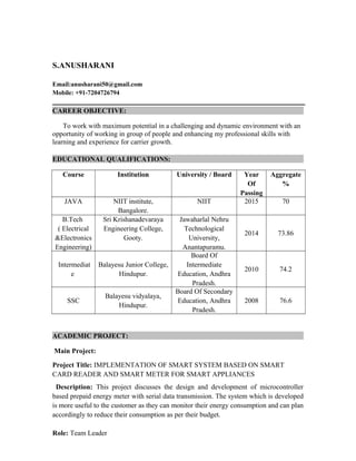 S.ANUSHARANI
Email:anusharani50@gmail.com
Mobile: +91-7204726794
CAREER OBJECTIVE:
To work with maximum potential in a challenging and dynamic environment with an
opportunity of working in group of people and enhancing my professional skills with
learning and experience for carrier growth.
EDUCATIONAL QUALIFICATIONS:
Course Institution University / Board Year
Of
Passing
Aggregate
%
JAVA NIIT institute,
Bangalore.
NIIT 2015 70
B.Tech
( Electrical
&Electronics
Engineering)
Sri Krishanadevaraya
Engineering College,
Gooty.
Jawaharlal Nehru
Technological
University,
Anantapuramu.
2014 73.86
Intermediat
e
Balayesu Junior College,
Hindupur.
Board Of
Intermediate
Education, Andhra
Pradesh.
2010 74.2
SSC
Balayesu vidyalaya,
Hindupur.
Board Of Secondary
Education, Andhra
Pradesh.
2008 76.6
ACADEMIC PROJECT:
Main Project:
Project Title: IMPLEMENTATION OF SMART SYSTEM BASED ON SMART
CARD READER AND SMART METER FOR SMART APPLIANCES
Description: This project discusses the design and development of microcontroller
based prepaid energy meter with serial data transmission. The system which is developed
is more useful to the customer as they can monitor their energy consumption and can plan
accordingly to reduce their consumption as per their budget.
Role: Team Leader
 