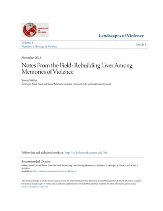 Landscapes of Violence
Volume 4
Number 1 Heritage of Violence
Article 4
November 2016
Notes From the Field: Rebuilding Lives Among
Memories of Violence
Sanne Weber
Centre for Trust, Peace and Social Relations, Coventry University, UK, webers@coventry.ac.uk
Follow this and additional works at: http://scholarworks.umass.edu/lov
This Article is brought to you for free and open access by the ScholarWorks@UMass Amherst at ScholarWorks@UMass Amherst. It has been accepted
for inclusion in Landscapes of Violence by an authorized administrator of ScholarWorks@UMass Amherst. For more information, please contact
scholarworks@library.umass.edu.
Recommended Citation
Weber, Sanne (2016) "Notes From the Field: Rebuilding Lives Among Memories of Violence," Landscapes of Violence: Vol. 4: No. 1,
Article 4.
Available at: http://scholarworks.umass.edu/lov/vol4/iss1/4
 