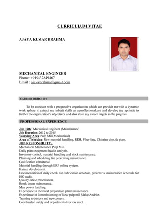 CURRICULUM VITAE
AJAYA KUMAR BRAHMA
MECHANICAL ENGINEER
Phone: +919437849467
Email : ajaya.brahma@gmail.com
CARRIER OBJECTIVE
To be associate with a progressive organization which can provide me with a dynamic
work sphere to extract my inherit skills as a proffestional,use and develop my aptitude to
further the organization’s objectives and also attain my career targets in the progress.
PROFESSIONAL EXPERIENCE
Job Title: Mechanical Engineer (Maintenance)
Job Duration: 2012 to 2015
Working Area: Pulp Mill(Mechanical)
Area of Working: Raw material handling, RDH, Fiber line, Chlorine dioxide plant.
JOB RESPONSIILITY:
Mechanical Maintenance Pulp Mill.
Daily plant equipment health analysis.
Inventory control, material handling and stock maintenance.
Planning and scheduling for preventing maintenance.
Codification of material.
Material handling through ERP online system.
Kaizen development.
Documentation of daily check list, lubrication schedule, preventive maintenance schedule for
ISO audit.
Quality circle presentation.
Break down maintenance.
Man power handling.
Experience in chemical preparation plant maintenance.
Experience in Commissioning of New pulp mill Make:Andritz.
Training to juniors and newcomers.
Coordinator safety and departmental review meet.
 