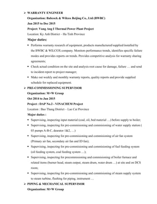  WARRANTY ENGINEER
Organization: Babcock & Wilcox Beijing Co., Ltd (BWBC)
Jun 2015 to Dec 2015
Project: Vung Ang I Thermal Power Plant Project
Location: Ky Anh District – Ha Tinh Province
Major duties:
 Performs warranty research of equipment, products manufactured/supplied/installed by
the BWBC & WILCOX company. Monitors performance trends, identifies specific failure
modes and provides reports on trends. Provides competitive analysis for warranty sharing
agreements;
 Check actual condition on the site and analysis root cause for damage, failure … and send
to incident report to project manager;
 Make out weekly and monthly warranty reports, quality reports and provide supplied
schedule for replaced equipment.
 PRE-COMMISSIONING SUPERVISOR
Organization: M+W Group
Oct 2014 to Jun 2015
Project : DAP No.2 - VINACHEM Project
Location : Bao Thang District – Lao Cai Province
Major duties :
 Supervising, inspecting input material (coal, oil, bed material …) before supply to boiler;
 Supervising, inspecting for pre-commisioning and commisioning of water supply station (
03 pumps A-B-C, dearator 1&2, …)
 Supervising, inspecting for pre-commisioning and commisioning of air fan system
(Primary air fan, secondary air fan and ID fan);
 Supervising, inspecting for pre-commisioning and commisioning of fuel feeding system
(oil feeding system, coal feeding system …);
 Supervising, inspecting for precommisioning and commisioning of boiler furnace and
related items (burner head, steam output, steam drum, water drum …) at site and on DCS
room;
 Supervising, inspecting for pre-commisioning and commisioning of steam supply system
to steam turbine, flushing for piping, instrument …
 PIPING & MECHANICAL SUPERVISOR
Organization: M+W Group
 