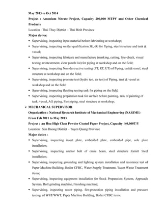 May 2013 to Oct 2014
Project : Amonium Nitrate Project, Capacity 200,000 MTPY and Other Chemical
Products
Location : Thai Thuy District – Thai Binh Province
Major duties:
 Supervising, inspecting input material before fabricating at workshop;
 Supervising, inspecting welder qualification 3G, 6G for Piping, steel structure and tank &
vessel;
 Supervising, inspecting fabricate and manufacture (marking, cutting, line-check, visual
testing, reintestement, clear punch list) for piping at workshop and on the field;
 Supervising, inspecting Non-destructive testing (PT, RT, UT) of Piping, tank&vessel, steel
structure at workshop and on the field;
 Supervising, inspecting pressure test (hydro test, air test) of Piping, tank & vessel at
workshop and on the field;
 Supervising, inspecting flushing testing task for piping on the field;
 Supervising, inspecting preparation task for surface before painting, task of painting of
tank, vessel, AG piping, Fire piping, steel structure at workshop;
 MECHANICAL SUPERVISOR
Organization : National Research Institute of Mechanical Engineering (NARIME)
From Feb 2011 to May 2013
Project : An Hoa High Class Powder Coated Paper Project, Capacity 140,000T/Y
Location : Son Duong District – Tuyen Quang Province
Major duties :
 Supervising, inspecting insert plate, embedded plate, embedded pipe, sole plate
installation;
 Supervising, inspecting anchor bolt of crane beam, steel structure Zamill Steel
installation;
 Supervising, inspecting grounding and lighting system installation and resistance test of
Paper Machine Building, Boiler CFBC, Water Supply Treatment, Water Waste Treatment
items;
 Supervising, inspecting equipment installation for Stock Preparation System, Approach
System, Roll grinding machine, Finishing machine;
 Supervising, inspecting water piping, fire-protection piping installation and pressure
testing of WST/WWT, Paper Machine Building, Boiler CFBC items;
 