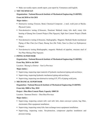  Make out weekly report, month report, year report by Vietnamese and English;
 NDT TECHNICIAN
Organization : National Research Institute of Mechanical Engineering (NARIME)
From Jul 2010 to Feb 2011
Major duties :
 Destructive testing (Tension, Bend, Chemical Composite ..) steel, weld joint at Mecha-
Physical Centre;
 Non-destructive testing (Ultrasonic, Penetrant Method) rotary kiln shell, rotary kiln
bearing of Quang Son Cement Project (Thai Nguyen), Nghi Son Cement Project (Thanh
Hoa);
 Non-destructive testing (Ultrasonic, Radiographic, Magnetic Method) Hydro-mechanical
Piping of Ban Chat (Lai Chau), Huong Son (Ha Tinh), Nam La (Son La) Hydropower
Project.
 Non-destrucive testing (Radiographic, magnetic Method) oil pipeline, structure steel of
Nui Phao Mining (Thai Nguyen).
 PIPING SUPERVISOR
Organization : National Research Institute of Mechanical Engineering (NARIME)
From May 2010 to Jul 2010
Location : Muong La District – Son La Province
Major duties :
 Supervising, inspecting input material of hydraulic mechanical piping and auxiliarys;
 Supervising, inspecting hydraulic mechanical piping and auxiliarys;
 Supervising, inspecting non-destructive testing (UT, PT) of piping weld joint;
 MECHANICAL SUPERVISOR
Organiztion : National Research Institute of Mechanical Engineering (NARIME)
From July 2008 to May 2010
Project : Dien Bien Cement Plant, Capacity 1000T/D
Location : Sammun District – Dien Bien Province
Major duties :
 Supervising, inspecting cement mill, coal mill, belt, chain conveyor system, bag filter,
electrostatic filter equipment installation;
 Supervising, inspecting rotary kiln, heat exchange tower equipment installation;
 Supervising, inspecting water, fire-protection, compressor pipeline installation and
pressure testing;
 
